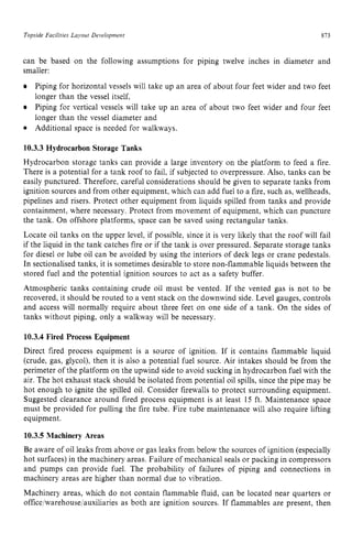 Topside Fucrlitres Lujout Development zyxwvutsr
873
can be based on the following assumptions for piping twelve inches in diameter and
smaller:
Piping for horizontal vessels will take up an area of about four feet wider and two feet
longer than the vessel itself,
Piping for vertical vessels will take up an area of about two feet wider and four feet
longer than the vessel diameter and
Additional space is needed for walkways.
10.3.3 Hydrocarbon Storage Tanks
Hydrocarbon storage tanks can provide a large inventory on the platform to feed a fire.
There is a potential for a tank roof to fail, if subjected to overpressure. Also, tanks can be
easily punctured. Therefore, careful considerations should be given to separate tanks from
ignition sources and from other equipment, which can add fuel to a fire, such as, wellheads,
pipelines and risers. Protect other equipment from liquids spilled from tanks and provide
containment, where necessary. Protect from movement of equipment, which can puncture
the tank. On offshore platforms, space can be saved using rectangular tanks.
Locate oil tanks on the upper level, if possible, since it is very likely that the roof will fail
if the liquid in the tank catches fire or if the tank is over pressured. Separate storage tanks
for diesel or lube oil can be avoided by using the interiors of deck legs or crane pedestals.
In sectionalised tanks, it is sometimes desirable to store non-flammable liquids between the
stored fuel and the potential ignition sources to act as a safety buffer.
Atmospheric tanks containing crude oil must be vented. If the vented gas is not to be
recovered, it should be routed to a vent stack on the downwind side. Level gauges, controls
and access will normally require about three feet on one side of a tank. On the sides of
tanks without piping, only a walkway will be necessary.
10.3.4 Fired Process Equipment
Direct fired process equipment is a source of ignition. If it contains flammable liquid
(crude, gas, glycol), then it is also a potential fuel source. Air intakes should be from the
perimeter of the platform on the upwind side to avoid sucking in hydrocarbon fuel with the
air. The hot exhaust stack should be isolated from potential oil spills, since the pipe may be
hot enough to ignite the spilled oil. Consider firewalls to protect surrounding equipment.
Suggested clearance around fired process equipment is at least zyx
15 ft. Maintenance space
must be provided for pulling the fire tube. Fire tube maintenance will also require lifting
equipment.
10.3.5 Machinery Areas
Be aware of oil leaks from above or gas leaks from below the sources of ignition (especially
hot surfaces) in the machinery areas. Failure of mechanical seals or packing in compressors
and pumps can provide fuel. The probability of failures of piping and connections in
machinery areas are higher than normal due to vibration.
Machinery areas, which do not contain flammable fluid, can be located near quarters or
office/warehouse/auxiliaries as both are ignition sources. If flammables are present, then
 