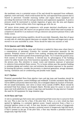 814 zyxwvutsrqpon
Chapter 10 z
the machinery area is a potential source of fire and should be separated from wellheads,
pipelines, risers and tanks, which could escalate the fire, and separated from quarters due to
hazard to personnel. Consider enclosing turbine and engine driven equipment and
providing the enclosure with fire and gas detection and suppression equipment. zy
A positive
pressure could be maintained to exclude migration of gases into the area and disperse
leaking gases. Isolate turbine inlets from ingesting gas with the air.
AC motor driven pumps and compressors with proper electrical classification can be
installed in process areas. DC motors are an ignition source. which when used on pumps or
compressors should be in an enclosure with gas detectors and positive pressure from a safe
intake source.
Adequate space and hoisting capability should be provided. Generally, three feet of space
on each side of a skid plus special clearances are needed. Heaviest and largest parts can be
moved to an area accessible by crane. Noise should be taken into account as well.
10.3.6 Quarters and Utility Buildings
Protection from external fires, noise and vibration is needed for these areas where there is
a concentration of personnel. Consider fire resistant construction materials for the
quarters. Potential sources of ignition from cooking, smoking and electrical equipment
should be studied. Isolate quarters from potential gas leaks. Try to locate the quarters away
from sources of noise and vibration. A firewall may be advantageous if the building
cannot be safely located away from hazardous equipment. Minimise windows, which face
the process area. Pay attention to escape routes and minimise exposure of personnel
to radiation from potential flame sources. Try to locate utilities near the quarters building
to minimise piping and conduit runs and minimise the external exposure to the quarters.
In locating the quarters, consider the proximity to electrical generation, sewage treatment,
heating, ventilation and air conditioning and potable water supply.
10.3.7 Pipelines
Potential uncontrolled flows from pipeline risers and pig traps and launchers should be
separated from quarters, control buildings and wellheads. Consider automatic Shut Down
Valves (SDVs) and protect them from blast, fire or dropped objects by location of firewalls.
Do not install instruments, vent valves or drain valves outside of SDVs. Risers should be
protected from boat impact and dropped objects. Provide space for access to risers and
space and work platforms for access to pig traps and launchers for pig removal. Consider
the need for lift equipment for large diameter pigs.
10.3.8 Flares and Vents
A vent is a potential gas fuel source and a potential liquid fuel source due to carryover from
the vent. This is also true for a flare, if the pilot fails. A flare, or a vent, which has been
ignited by lightning, is a potential ignition source. Liquid carryover from a flare is a
potential ignition source as well. A flare may become a potential source of dangerously
high SO2levels and a vent may become a potential source of dangerously high H2S levels,
if H2S is present in the gas. If the pilot fails, a flare may become a potential source of
dangerously high H2S levels.
 