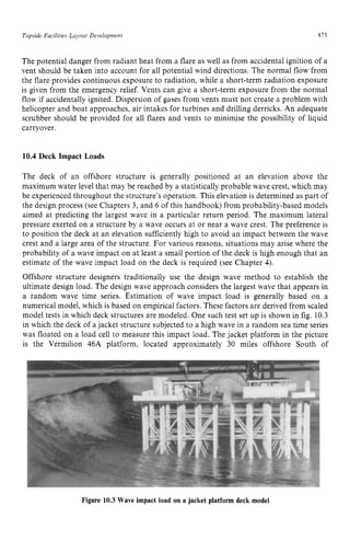 Topside Facilities Layout Development zyxwvutsr
875
The potential danger from radiant heat from a flare as well as from accidental ignition of a
vent should be taken into account for all potential wind directions. The normal flow from
the flare provides continuous exposure to radiation, while a short-term radiation exposure
is given from the emergency relief. Vents can give a short-term exposure from the normal
flow if accidentally ignited. Dispersion of gases from vents must not create a problem with
helicopter and boat approaches, air intakes for turbines and drilling derricks. An adequate
scrubber should be provided for all flares and vents to minimise the possibility of liquid
carryover. zyxwvuts
10.4 Deck Impact Loads
The deck of an offshore structure is generally positioned at an elevation above the
maximum water level that may be reached by a statistically probable wave crest, which may
be experienced throughout the structure’s operation. This elevation is determined as part of
the design process (see Chapters 3, and 6 of this handbook) from probability-based models
aimed at predicting the largest wave in a particular return period. The maximum lateral
pressure exerted on a structure by a wave occurs at or near a wave crest. The preference is
to position the deck at an elevation sufficiently high to avoid an impact between the wave
crest and a large area of the structure. For various reasons, situations may arise where the
probability of a wave impact on at least a small portion of the deck is high enough that an
estimate of the wave impact load on the deck is required (see Chapter 4).
Offshore structure designers traditionally use the design wave method to establish the
ultimate design load. The design wave approach considers the largest wave that appears in
a random wave time series. Estimation of wave impact load is generally based on a
numerical model, which is based on empirical factors. These factors are derived from scaled
model tests in which deck structures are modeled. One such test set up is shown in fig. 10.3
in which the deck of a jacket structure subjected to a high wave in a random sea time series
was floated on a load cell to measure this impact load. The jacket platform in the picture
is the Vermilion 46A platform, located approximately 30 miles offshore South of
Figure 10.3 Wave impact load on a jacket platform deck model
 