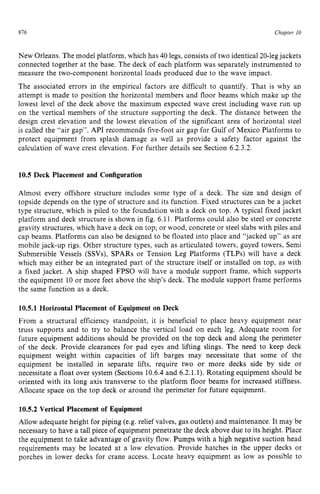 816 zyxwvutsrqpon
Chapter 10 z
New Orleans. The model platform, which has 40 legs, consists of two identical 20-legjackets
connected together at the base. The deck of each platform was separately instrumented to
measure the two-component horizontal loads produced due to the wave impact.
The associated errors in the empirical factors are difficult to quantify. That is why an
attempt is made to position the horizontal members and floor beams which make up the
lowest level of the deck above the maximum expected wave crest including wave run up
on the vertical members of the structure supporting the deck. The distance between the
design crest elevation and the lowest elevation of the significant area of horizontal steel
is called the “air gap”. API recommends five-foot air gap for Gulf of Mexico Platforms to
protect equipment from splash damage as well as provide a safety factor against the
calculation of wave crest elevation. For further details see Section 6.2.3.2. zy
10.5 Deck Placement and Configuration
Almost every offshore structure includes some type of a deck. The size and design of
topside depends on the type of structure and its function. Fixed structures can be a jacket
type structure, which is piled to the foundation with a deck on top. A typical fixed jacket
platform and deck structure is shown in fig. 6.11. Platforms could also be steel or concrete
gravity structures, which have a deck on top; or wood, concrete or steel slabs with piles and
cap beams. Platforms can also be designed to be floated into place and “jacked up” as are
mobile jack-up rigs. Other structure types, such as articulated towers, guyed towers, Semi
Submersible Vessels (SSVs), SPARS or Tension Leg Platforms (TLPs) will have a deck
which may either be an integrated part of the structure itself or installed on top, as with
a fixed jacket. A ship shaped FPSO will have a module support frame, which supports
the equipment 10 or more feet above the ship’s deck. The module support frame performs
the same function as a deck.
10.5.1 Horizontal Placement of Equipment on Deck
From a structural efficiency standpoint, it is beneficial to place heavy equipment near
truss supports and to try to balance the vertical load on each leg. Adequate room for
future equipment additions should be provided on the top deck and along the perimeter
of the deck. Provide clearances for pad eyes and lifting slings. The need to keep deck
equipment weight within capacities of lift barges may necessitate that some of the
equipment be installed in separate lifts, require two or more decks side by side or
necessitate a float over system (Sections 10.6.4 and 6.2.1.1). Rotating equipment should be
oriented with its long axis transverse to the platform floor beams for increased stiffness.
Allocate space on the top deck or around the perimeter for future equipment.
10.5.2 Vertical Placement of Equipment
Allow adequate height for piping (e.g. relief valves, gas outlets) and maintenance. It may be
necessary to have a tall piece of equipment penetrate the deck above due to its height. Place
the equipment to take advantage of gravity flow. Pumps with a high negative suction head
requirements may be located at a low elevation. Provide hatches in the upper decks or
porches in lower decks for crane access. Locate heavy equipment as low as possible to
 