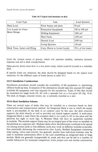 Topside Facilities Layout Development zyxwvuts
Table 10.3 Typical load intensities on deck zyxw
877 z
1 Load Type I Item 1 Load Intensity 1
1Dead Load 1Floor beams and plate 150 psf I
Derrick Load
Live Loads for Floor
Beam Design
I
IDeck Truss, Jacket and Piling 1Carry Down to Lower Levels 170% of live loads 1
lower the vertical centre of gravity, which will optimise stability, minimise dynamic
response and aid in deck transportation.
Open gravity drains must flow to a low point sump, which could be located in a subcellar
deck.
If specific loads are unknown, the deck should be designed based on the typical load
intensities for the different types of loads shown in table 10.3.
10.5.3 Installation Considerations
Installation procedures should consider the availability of lift equipment vs. minimising
offshore hook-up time. Evaluation of the alternatives should take into account lift weight,
available lift equipment and time required for the installation. Types of lifts that should
be examined are single hook lift, lift with a spreader bar or a two-point lift (fig. 10.4).
The deck on barges, concrete towers, etc. is normally installed as a unit.
10.5.4 Deck Installation Schemes
There are several types of decks that may be installed on a structure based on their
construction and transportation method. An Integrated Deck is one in which the equip-
ment is pre-installed on the deck at an onshore yard. In this case, the deck structure
supports the skids directly as well as provides any lateral support needed. A multi-piece
Integrated Deck is used where the complete deck is too costly to lift in one piece and the
platform has eight or more legs. A Modular Deck will have its equipment installed
in modules. The module support frame may be an integral part of the tower or installed on
the platform as a separate unit. Modular decks allow the fabrication workload to be spread
out among several yards so that different yards may work on different modules in parallel,
thus potentially decreasing the construction time. Lastly, Skidded Equipment containing
some piping, valves and controls, but generally smaller than individual modules, may be
used to minimise construction effort at the yard assembling an integrated deck or large
module. Skids are generally transportable by truck and thus can be bid to a number of
smaller fabricators for increased competition, lower project cost and shorter construction
 