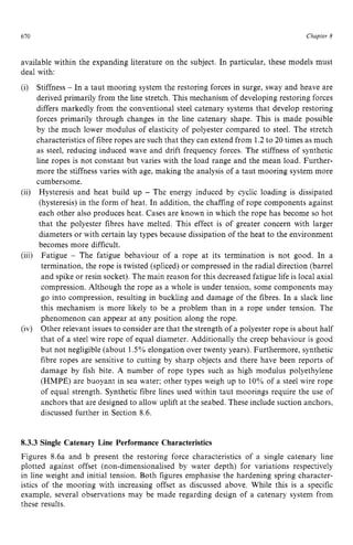 670 zyxwvutsrqpo
Chapter z
8
available within the expanding literature on the subject. In particular, these models must
deal with:
(i) Stiffness zyxwvut
- In a taut mooring system the restoring forces in surge, sway and heave are
derived primarily from the line stretch. This mechanism of developing restoring forces
differs markedly from the conventional steel catenary systems that develop restoring
forces primarily through changes in the line catenary shape. This is made possible
by the much lower modulus of elasticity of polyester compared to steel. The stretch
characteristics of fibre ropes are such that they can extend from 1.2to 20 times as much
as steel, reducing induced wave and drift frequency forces. The stiffness of synthetic
line ropes is not constant but varies with the load range and the mean load. Further-
more the stiffness varies with age, making the analysis of a taut mooring system more
cumbersome.
Hysteresis and heat build up - The energy induced by cyclic loading is dissipated
(hysteresis) in the form of heat. In addition, the chaffing of rope components against
each other also produces heat. Cases are known in which the rope has become so hot
that the polyester fibres have melted. This effect is of greater concern with larger
diameters or with certain lay types because dissipation of the heat to the environment
becomes more difficult.
Fatigue - The fatigue behaviour of a rope at its termination is not good. In a
termination, the rope is twisted (spliced) or compressed in the radial direction (barrel
and spike or resin socket). The main reason for this decreased fatigue life is local axial
compression. Although the rope as a whole is under tension, some components may
go into compression, resulting in buckling and damage of the fibres. In a slack line
this mechanism is more likely to be a problem than in a rope under tension. The
phenomenon can appear at any position along the rope.
Other relevant issues to consider are that the strength of a polyester rope is about half
that of a steel wire rope of equal diameter. Additionally the creep behaviour is good
but not negligible (about 1.5% elongation over twenty years). Furthermore, synthetic
fibre ropes are sensitive to cutting by sharp objects and there have been reports of
damage by fish bite. A number of rope types such as high modulus polyethylene
(HMPE) are buoyant in sea water; other types weigh up to 10% of a steel wire rope
of equal strength. Synthetic fibre lines used within taut moorings require the use of
anchors that are designed to allow uplift at the seabed. These include suction anchors,
discussed further in Section 8.6.
(ii)
(iii)
(iv) zyxwvuts
8.3.3 Single Catenary Line Performance Characteristics
Figures 8.6a and b present the restoring force characteristics of a single catenary line
plotted against offset (non-dimensionalised by water depth) for variations respectively
in line weight and initial tension. Both figures emphasise the hardening spring character-
istics of the mooring with increasing offset as discussed above. While this is a specific
example, several observations may be made regarding design of a catenary system from
these results.
 