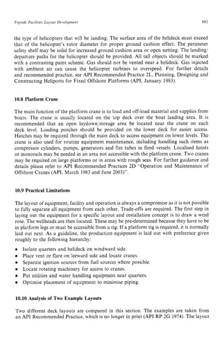 Topside Facilities Layout Developnient 883 z
the type of helicopters that will be landing. The surface area of the helideck must exceed
that of the helicopter’s rotor diameter for proper ground cushion effect. The perimeter
safety shelf may be solid for increased ground cushion area or open netting. The landing/
departure paths for the helicopter should be provided. All tall objects should be marked
with a contrasting paint scheme. Gas should not be vented near a helideck. Gas injected
with ambient air can cause the helicopter turbines to overspeed. For further details
and recommended practice, see API Recommended Practice 2L, Planning, Designing and
Constructing Heliports for Fixed Offshore Platforms (API, January 1983). zy
10.8 Platform Crane
The main function of the platform crane is to load and off-load material and supplies from
boats. The crane is usually located on the top deck over the boat landing area. It is
recommended that an open laydownistorage area be located near the crane on each
deck level. Loading porches should be provided on the lower deck for easier access.
Hatches may be required through the main deck to access equipment on lower levels. The
crane is also used for routine equipment maintenance, including handling such items as
compressor cylinders, pumps, generators and fire tubes in fired vessels. Localised hoists
or monorails may be needed in an area not accessible with the platform crane. Two cranes
may be required on large platforms or in areas with rough seas. For further guidance and
details please refer to API Recommended Practices 2D “Operation and Maintenance of
Offshore Cranes (API, March 1983 and June 2003)”.
10.9 Practical Limitations
The layout of equipment, facility and operation is always a compromise as it is not possible
to fully separate all equipment from each other. Trade-offs are required. The first step in
laying out the equipment for a specific layout and installation concept is to draw a wind
rose. The wellheads are then located. These may be pre-determined because they have to be
in platform legs or must be accessible from a rig. If a platform rig is required, it is normally
laid out next. As a guideline, the production equipment is laid out with preference given
roughly to the following hierarchy:
Isolate quarters and helideck on windward side.
Place vent or flare on leeward side and locate cranes.
Separate ignition sources from fuel sources where possible.
Locate rotating machinery for access to cranes.
Put utilities and water handling equipment near quarters.
Optimise placement of equipment to minimise piping.
10.10 Analysis of Two Example Layouts
Two different deck layouts are compared in this section. The examples are taken from
an API Recommended Practice, which is no longer in print (API RP 2G 1974). The layout
 