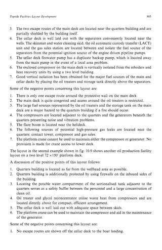 Topside Facilities Layout Development 885
3. zyxwvuts
4. zyxwvut
The two escape routes of the main deck are located near the quarters building and are
partially shielded by the building itself.
The cellar deck is well laid out with the separators conveniently located near the
wells. The skimmer and water cleaning skid, the oil automatic custody transfer (LACT)
unit and the gas sales station are located between and isolate the fuel source of the
separators from the potential ignition source of the engine driven pipeline pumps.
The cellar deck firewater pump has a duplicate backup pump, which is located away
from the main pump in the event of a local area problem.
The enclosed compressor on the main deck is vertically isolated from the reboilers and
heat recovery units by using a two level building.
Good vertical isolation has been obtained for the major fuel sources of the main and
cellar decks by placing the oil treaters and storage tank directly above the separators.
5.
6.
7.
Some of the negative points concerning this layout are:
1.
2.
3.
4. zyxwvu
5.
6. zyxwvutsrq
7 .
There is only one escape route around the protective wall on the main deck.
The main deck is quite congested and access around the oil treaters is restricted.
The large fuel sources represented by the oil treaters and the storage tank on the main
deck are a major hazard to the quarters building if a fire should occur.
The compressors are located adjacent to the quarters and the generators beneath the
quarters presenting noise and vibration problems.
The flare boom is located near the helideck.
The following sources of potential high-pressure gas leaks are located near the
quarters: contact tower, compressor and gas sales.
The platform crane cannot be used to maintain either the compressor or generator. No
provision is made for crane access to lower deck.
The layout in the second example shown in fig. 10.9 shows another oil production facility
layout on a two level zyxwvu
72'x 150' platform deck.
A discussion of the positive points of this layout follows:
1.
2.
3.
Quarters building is located as far from the wellhead area as possible.
Quarters building is additionally protected by using firewalls on the inboard sides of
the building.
Locating the potable water compartment of the sectionalised tank adjacent to the
quarters serves as a safety buffer between the personnel and a large concentration of
clean oil.
Oil treater and glycol reconcentrator utilise waste heat from compressors and are
located directly above for compact, efficient arrangement.
The cellar deck is well laid out with adequate space between skids.
The platform crane can be used to maintain the compressor and aid in the maintenance
of the generator.
4.
5.
6.
Some of the negative points concerning this layout are:
1. No escape routes are shown off the cellar deck to the boat landing.
 