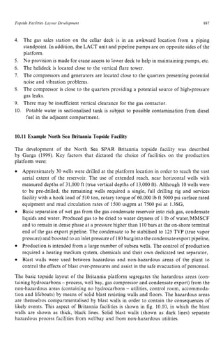 Topside Facilities La)out zyxwvutsrq
DeL'elopment zyxwvutsr
887
4. The gas sales station on the cellar deck is in an awkward location from a piping
standpoint. In addition, the LACT unit and pipeline pumps are on opposite sides of the
platform.
No provision is made for crane access to lower deck to help in maintaining pumps, etc.
The helideck is located close to the vertical flare tower.
The compressors and generators are located close to the quarters presenting potential
noise and vibration problems.
The compressor is close to the quarters providing a potential source of high-pressure
gas leaks.
There may be insufficient vertical clearance for the gas contactor. zyx
5.
6.
7.
8.
9. zyxwvuts
10. Potable water in sectionalised tank is subject to possible contamination from diesel
fuel in the adjacent compartment. zyxwv
10.11 Example North Sea Britannia Topside Facility
The development of the North Sea SPAR Britannia topside facility was described
by Garga (1999). Key factors that dictated the choice of facilities on the production
platform were:
Approximately 30 wells were drilled at the platform location in order to reach the vast
aerial extent of the reservoir. The use of extended reach, near horizontal wells with
measured depths of 31,000 ft (true vertical depths of 13,000 ft). Although 10 wells were
to be pre-drilled, the remaining wells required a single, full drilling rig and services
facility with a hook load of 510 ton, rotary torque of 60,000 lb ft 5000 psi surface rated
equipment and mud circulation rates of 1500 usgpm at 7500 psi at 1.3SG,
Basic separation of wet gas from the gas condensate reservoir into rich gas, condensate
liquids and water. Produced gas to be dried to water dryness of 1 lb of water/MMSCF
and to remain in dense phase at a pressure higher than 110bars at the on-shore terminal
end of the gas export pipeline. The condensate to be stabilised to 125 TVP (true vapor
pressure) and boosted to an inlet pressure of 180barg into the condensateexport pipeline,
Production is intended from a large number of subsea wells. The control of production
required a heating medium system, chemicals and their own dedicated test separator,
Blast walls were used between hazardous and non-hazardous areas of the plant to
control the effects of blast over-pressures and assist in the safe evacuation of personnel.
The basic topside layout of the Britannia platform segregates the hazardous areas (con-
taining hydrocarbons - process, well bay, gas compressor and condensate export) from the
non-hazardous areas (containing no hydrocarbons - utilities, control room, accommoda-
tion and lifeboats) by means of solid blast resisting walls and floors. The hazardous areas
are themselves compartmentalised by blast walls in order to contain the consequences of
likely events. This aspect of Britannia facilities is shown in fig. 10.10, in which the blast
walls are shown as thick, black lines. Solid blast walls (shown as dark lines) separate
hazardous process facilities from wellbay and from non-hazardous utilities.
 