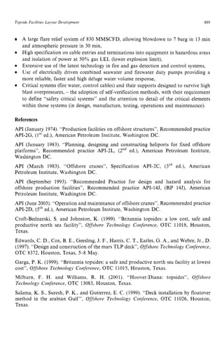 Topside Facilities Layout zyxwvutsrq
Development zyxwvutsr
889
A large flare relief system of 830 MMSCFD, allowing blowdown to 7 barg in 13 min
and atmospheric pressure in 30 min,
High specification on cable entries and terminations into equipment in hazardous areas
and isolation of power at 50% gas LEL (lower explosion limit),
Extensive use of the latest technology in fire and gas detection and control systems,
Use of electrically driven combined seawater and firewater duty pumps providing a
more reliable, faster and high deluge water volume response,
Critical systems (fire water, control cables) and their supports designed to survive high
blast overpressures, zyxwvu
- the adoption of self-verification methods, with their requirement
to define “safety critical systems” and the attention to detail of the critical elements
within those systems (in design, manufacture, testing, operations and maintenance).
References
API (January 1974).“Production facilities on offshore structures”,Recommended practice
API-2G, (1“ ed.), American Petroleum Institute, Washington DC.
API (January 1983). “Planning, designing and constructing heliports for fixed offshore
platforms”, Recommended practice API-2L, (2nd ed.), American Petroleum Institute,
Washington DC.
API (March 1983). “Offshore cranes”, Specification API-2C, (3rd ed.), American
Petroleum Institute, Washington DC.
API (September 1993). “Recommended Practice for design and hazard analysis for
offshore production facilities”, Recommended practice API-lU, (RP 14J), American
Petroleum Institute, Washington DC.
API (June 2003). “Operation and maintenance of offshore cranes”, Recommended practice
API-2D, (5th ed.), American Petroleum Institute, Washington DC.
Croft-Bednarski, S. and Johnston, K. (1999). “Britannia topsides: a low cost, safe and
productive north sea facility”, Offshore Technology Conference, OTC 11018, Houston,
Texas.
Edwards, C. D., Cox, B. E., Geesling, J. F., Harris, C. T., Earles, G. A,, and Webre, Jr., D.
(1997). “Design and construction of the mars TLP deck”, Offshore Technologj,Conference,
OTC 8372, Houston, Texas, 5-8 May.
Garga, P. K. (1999). “Britannia topsides: a safe and productive north sea facility at lowest
cost”, Offshore Technology Conference, OTC 11015, Houston, Texas.
Milburn, F. H. and Williams, R. H. (2001). “Hoover/Diana: topsides”, Offshore
Technology Conference, OTC 13083, Houston, Texas.
Salama, K. S., Suresh, P. K., and Gutierrez, E. C. (1999). “Deck installation by floatover
method in the arabian Gulf”, Offshore Technology Conference, OTC 11026, Houston,
Texas.
 