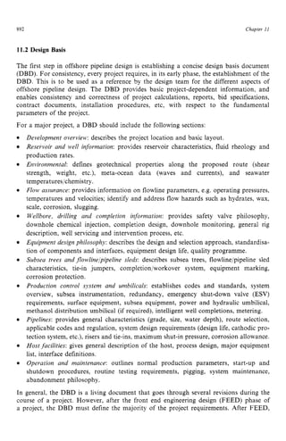 Chapter z
11 z
892 zyxwvutsrqp
11.2 Design Basis
The first step in offshore pipeline design is establishing a concise design basis document
(DBD). For consistency, every project requires, in its early phase, the establishment of the
DBD. This is to be used as a reference by the design team for the different aspects of
offshore pipeline design. The DBD provides basic project-dependent information, and
enables consistency and correctness of project calculations, reports, bid specifications,
contract documents, installation procedures, etc, with respect to the fundamental
parameters of the project.
For a major project, a DBD should include the following sections: zyx
Development overview: describes the project location and basic layout.
Reservoir and well information: provides reservoir characteristics, fluid rheology and
production rates.
Environmental defines geotechnical properties along the proposed route (shear
strength, weight, etc.), meta-ocean data (waves and currents), and seawater
temperatures/chemistry zyxwvu
.
Flow assurance: provides information on flowline parameters, e.g. operating pressures,
temperatures and velocities; identify and address flow hazards such as hydrates, wax,
scale, corrosion, slugging.
Wellbore, drilling and completion information: provides safety valve philosophy,
downhole chemical injection, completion design, downhole monitoring, general rig
description, well servicing and intervention process, etc.
Equipment design philosophy:describes the design and selection approach, standardisa-
tion of components and interfaces, equipment design life, quality programme.
Subsea trees and flowline]pipeline sleds: describes subsea trees, flowlineipipeline sled
characteristics, tie-in jumpers, completion/workover system, equipment marking,
corrosion protection.
Production control system and umbilicals: establishes codes and standards, system
overview, subsea instrumentation, redundancy, emergency shut-down valve (ESV)
requirements, surface equipment, subsea equipment, power and hydraulic umbilical,
methanol distribution umbilical (if required), intelligent well completions, metering.
Pipelines: provides general characteristics (grade, size, water depth), route selection,
applicable codes and regulation, system design requirements (design life, cathodic pro-
tection system, etc.), risers and tie-ins, maximum shut-in pressure, corrosion allowance.
Host facilities: gives general description of the host, process design, major equipment
list, interface definitions.
Operation and maintenance: outlines normal production parameters, start-up and
shutdown procedures, routine testing requirements, pigging, system maintenance,
abandonment philosophy.
In general, the DBD is a living document that goes through several revisions during the
course of a project. However, after the front end engineering design (FEED) phase of
a project, the DBD must define the majority of the project requirements. After FEED,
 