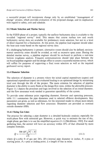 Design zyxwvutsrqp
and Construction of Offshore Pipelines zyxwvut
893 z
a successful project will incorporate change only by an established “management of
change” process, which provides evaluation of the proposed change, and its implication
with regard to safety, cost and schedule.
11.3 Route Selection and Marine Survey
In the FEED phase of a project, typically the seafloor bathymetry data is available to the
so-called “regional survey” level. This means that coarse surface tow and swath
bathymetry survey data are available for preliminary route selection, but not to a level
of detail required for a finalisation. At this point, the pipeline lead engineer should select
the base case route based on the regional survey data.
If a challenging bathymetry is present, alternative routes should also be defined; environ-
mental sensitivity zones should be avoided, as well as excessive span areas. During the
detailed marine survey, a pipeline engineer should be on-board to perform a real-time
bottom roughness analysis. Frequent communications should take place between the
on-board pipeline engineer and the design office to assure a successful marine survey, which
will suffice for purposes of supporting a final route selection as well as the required
geohazard survey report.
11.4 Diameter Selection
The selection of diameter is a process where the initial capital expenditure (capex) and
operational expenditure (opex) are evaluated leading to an optimised design by minimising
total cost through the life of the project. The main criterion for selection of pipeline
diameter is the ability to carry fluids at the design flow rates, within the allowable pressure.
Figure 11.1 depicts the processes and logic involved in the selection of an initial diameter,
and the flow assurance work needed to guarantee operability of the system.
To provide some reference point regarding diameter, flowrate and operating pressures,
table 11.1 summarises the pipe diameters used in selected offshore developments. Key
parameters are given, as well as references, for the interested reader to obtain more details
regarding diameter selection and flow assurance. Diameters are provided as nominal
outside diameter (OD).
11.4.1 Sizing Gas Lines
The practice for selecting a pipe diameter is a detailed hydraulic analysis; especially for
multi-phase flow with untreated gas. However, a quick way to estimate the size of dry,
single phase, gas lines is to use the simplified equation (11.1) [McAllister, 19931. For small
gathering lines, the answer will have an accuracy within 10% of that obtained by more
complex formulas.
500 ID3@;-- P; zyxwv
1/z
Q =
where Q=cubic ft of gas per 24h, ZD=internal pipe diameter in
starting point, P2zyxwvut
=psia at ending point, L =length of line in miles.
(11.1)
inches, zy
PI=psia at
 