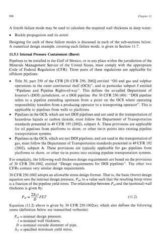 896 zyxwvutsrqpo
Chapter z
11 z
A fourth failure mode may be used to calculate the required wall thickness in deep water:
Designing for each of these failure modes is discussed in each of the sub-sections below.
A numerical design example, covering each failure mode, is given in Section 11.7.
11.5.1 Internal Pressure Containment (Burst)
Pipelines to be installed in the Gulf of Mexico, or in any place within the jurisdiction of the
Minerals Management Service of the United States, must comply with the appropriate
Code of Federal Regulation (CFR). Three parts of these regulations are applicable for
offshore pipelines:
Buckle propagation and its arrest.
Title 30, part 250 of the CFR [30 CFR 250, 20021 entitled “Oil and gas and sulphur
operations in the outer continental shelf (OCS)”, and in particular subpart J entitled
“Pipelines and Pipeline Rights-of-way”. This defines the so-called Department of
Interior’s (DOI) jurisdiction, or a DO1 pipeline. Per 30 CFR 250.1001: “DO1 pipeline
refers to a pipeline extending upstream from a point on the OCS where operating
responsibility transfers from a producing operator to a transporting operator”. This is
applicable to pipelines from wells to platforms.
Pipelines in the OCS, which are not DO1 pipelines and are used in the transportation of
hazardous liquids or carbon dioxide, must follow the Department of Transportation
standards presented in 49 CFR 195 (2002), subpart A. These provisions are applicable
for oil pipelines from platforms to shore, or other tie-in points into existing pipeline
transportation systems.
Pipelines in the OCS, which are not DO1 pipelines, and are used in the transportation of
gas, must follow the Department of Transportation standards presented in 49 CFR 192
(2002), subpart A. These provisions are typically applicable for gas pipelines from
platforms to shore, or other tie-in points into existing pipeline transportation systems.
For simplicity, the following wall thickness design requirements are based on the provisions
of 30 CFR 250.1002, entitled “Design requirements for DO1 pipelines”. The other two
CFRs contain very similar design requirements.
30 CFR 250.1002 adopts an allowable stress design format. That is, the basic (burst) design
equation sets the internal design pressure, zyxwv
Pldrto a value such that the resulting hoop stress
is a fraction of the pipeline yield stress. The relationship between P,J and the (nominal) wall
thickness is given by:
(11.2)
Equation (11.2) above is given by 30 CFR 250.1002(a), which also defines the following
terms (definition below are transcribed verbatim):
Pid zyxwvuts
=internal design pressure,
t =nominal wall thickness,
D =nominal outside diameter of pipe,
S y =specified minimum yield stress,
 