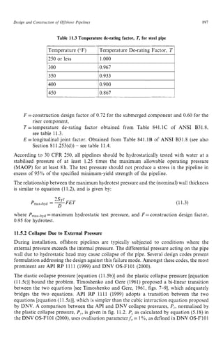 Design zyxwvutsrqponm
and Construction of Offshore Pipelines zyxwvuts
250 or less
897
1.000 zyxwv
Table 11.3 Temperature de-rating factor, T,for steel pipe zyx
1Temperature (“F) 1Temperature De-rating Factor, T 1
,
1350 I0.933 I
1400 10.900
I450 10.867 1
F =construction design factor of 0.72 for the submerged component and 0.60 for the
T =temperature de-rating factor obtained from Table 841.1C of ANSI B31.8,
E =longitudinal joint factor. Obtained from Table 841.1B of ANSI B31.8 (see also
According to 30 CFR 250, all pipelines should be hydrostatically tested with water at a
stabilised pressure of at least 1.25 times the maximum allowable operating pressure
(MAOP) for at least 8 h. The test pressure should not produce a stress in the pipeline in
excess of 95% of the specified minimum-yield strength of the pipeline.
The relationship between the maximum hydrotest pressure and the (nominal) wall thickness
is similar to equation (11.2), and is given by:
riser component,
see table 11.3.
Section 811.253(d)) - see table 11.4.
(11.3)
where Pm&,yd =maximum hydrostatic test pressure, and F= construction design factor,
0.95 for hydrotest.
11.5.2 Collapse Due to External Pressure
During installation, offshore pipelines are typically subjected to conditions where the
external pressure exceeds the internal pressure. The differential pressure acting on the pipe
wall due to hydrostatic head may cause collapse of the pipe. Several design codes present
formulation addressing the design against this failure mode. Amongst these codes, the most
prominent are API RP 1111 (1999) and DNV OS-F101 (2000).
The elastic collapse pressure [equation (11.5b)l and the plastic collapse pressure [equation
(11.5c)l bound the problem. Timoshenko and Gere (1961) proposed a bi-linear transition
between the two equations [see Timoshenko and Gere, 1961, figs. 7-91, which adequately
bridges the two equations. API RP 1111 (1999) adopts a transition between the two
equations [equation (11.5a)],which is simpler than the cubic interaction equation proposed
by DNV. A comparison between the API and DNV collapse pressures, P,, normalised by
the plastic collapse pressure, P,, is given in fig. 11.2. P, as calculated by equation (5.18) in
the DNV OS-F101 (2000). uses ovalisation parameterf, = 1%, as defined in DNV OS-F101
 