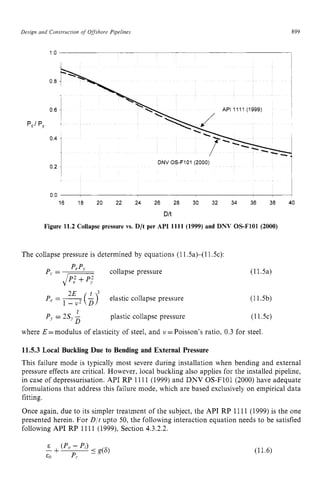 Design and Construction zyxwvutsrq
of Offshore Pipelines 899 z
1.o
0.8
0.6
0.4
DNV OS-F101 (2000)
0 0 zyxwvutsr
1
16 18 20 22 24 26 28 30 32 34 36 38 40 zy
Dlt zyxwv
Figure 11.2 Collapse pressure vs. D/t per API 1111 (1999) and DNV OS-F101 (2000)
The collapse pressure is determined by equations (11.sa)-( 11.5~):
collapse pressure
2E zyxwvu
P - -
( L>i elastic collapse pressure
1 - v 2 D
e -
(1l.5a)
(11.5b)
t
PJ= 2s) -
D
plastic collapse pressure (11.5c)
where E =modulus of elasticity of steel, and u =Poisson’s ratio, 0.3 for steel.
11.5.3 Local Buckling Due to Bending and External Pressure
This failure mode is typically most severe during installation when bending and external
pressure effects are critical. However, local buckling also applies for the installed pipeline,
in case of depressurisation. API RP 1111 (1999) and DNV OS-F101 (2000) have adequate
formulations that address this failure mode, which are based exclusively on empirical data
fitting.
Once again, due to its simpler treatment of the subject, the API RP 1111 (1999) is the one
presented herein. For Dit upto 50, the following interaction equation needs to be satisfied
following API RP 1111 (1999), Section 4.3.2.2.
(11.6)
 