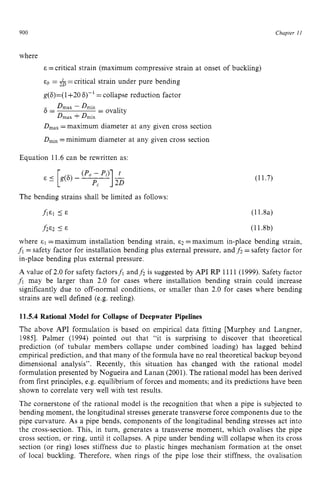 900 zyxwvutsrqpon
Chapter zy
I 1 z
where zyxwvut
E =critical strain (maximum compressive strain at onset of buckling)
&b zyxwvutsrqp
= &=critical strain under pure bending
g(6)=(1+20 6)-’ =collapse reduction factor
D m a x - D m i n
D m a x +D m i n
6 = = ovality
DmaX
=maximum diameter at any given cross section
D,,, =minimum diameter at any given cross section
Equation 11.6 can be rewritten as:
The bending strains shall be limited as follows:
fie1 5 E
h E 2 I
E
(11.7)
(11.8a)
(11.8b)
where =maximum installation bending strain, ~2 =maximum in-place bending strain,
f i =safety factor for installation bending plus external pressure, and f2 = safety factor for
in-place bending plus external pressure. zyxwv
A value of 2.0 for safety factorsf, andf2 is suggested by API RP 1111 (1999). Safety factor z
fi may be larger than 2.0 for cases where installation bending strain could increase
significantly due to off-normal conditions, or smaller than 2.0 for cases where bending
strains are well defined (e.g. reeling). zyxwv
11.5.4 Rational Model for Collapse of Deepwater Pipelines
The above API formulation is based on empirical data fitting [Murphey and Langner,
19851. Palmer (1994) pointed out that “it is surprising to discover that theoretical
prediction (of tubular members collapse under combined loading) has lagged behind
empirical prediction, and that many of the formula have no real theoretical backup beyond
dimensional analysis”. Recently, this situation has changed with the rational model
formulation presented by Nogueira and Lanan (2001). The rational model has been derived
from first principles, e.g. equilibrium of forces and moments; and its predictions have been
shown to correlate very well with test results.
The cornerstone of the rational model is the recognition that when a pipe is subjected to
bending moment, the longitudinal stresses generate transverse force components due to the
pipe curvature. As a pipe bends, components of the longitudinal bending stresses act into
the cross-section. This, in turn, generates a transverse moment, which ovalises the pipe
cross section, or ring, until it collapses. A pipe under bending will collapse when its cross
section (or ring) loses stiffness due to plastic hinges mechanism formation at the onset
of local buckling. Therefore, when rings of the pipe lose their stiffness, the ovalisation
 