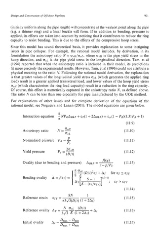 Design zyxwvutsrqponm
and Construction of Offshore Pipelines zyxwvuts
90 z
1
(initially uniform along the pipe length) will concentrate at the weakest point along the pipe
(e.g. a thinner ring) and a local buckle will form. If in addition to bending, pressure is
applied, its effects are taken into account by noticing that it contributes to reduce the ring
capacity to resist bending. This is due to the effects of the compressive hoop stress.
Since this model has sound theoretical basis, it provides explanation to some intriguing
issues in pipe collapse. For example, the rational model includes, by derivation, in its
formulation the anisotropy ratio zyxwvu
N = o o H / o o L , where zyxw
o o ~
is the pipe yield stress in the
hoop direction, and o o ~
is the pipe yield stress in the longitudinal direction. Tam, et a1
(1996) reported that when the anisotropy ratio is included in their model, its predictions
fit more precisely the experimental results. However, Tam, et a1(1996) could not attribute a
physical meaning to the ratio N. Following the rational model derivation, the explanation
is that greater values of the longitudinal yield stress o o ~
(which generates the applied ring
load) result in a greater applied transversal load, and lower values of the hoop yield stress
o o ~
(which characterises the ring load capacity) result in a reduction in the ring capacity.
Of course, this effect is numerically captured in the anisotropy ratio N, as defined above.
The ratio N can be less than one especially for pipe manufactured by the UOE method.
For explanations of other issues and for complete derivation of the equations of the
rational model, see Nogueira and Lanan (2001). The model equations are given below.
8
- N P R A B & ~
+~ ~ ( 1
+ 2 A B & p ) = ccO(l- P ~ ) ( 1 . 3 1 P ~
+1)
Interaction equation
T[
OoH
Anisotropy ratio N = ~
OoL
P
Normalised pressure PR= -
P
I
2 o o H
P --
’- (D/t)
Yield pressure
f ( & T )
Ovality (due to bending and pressure) A ~ a p
= ~
1 -PlPc
(11.9)
(11.10)
(11.11)
(11.
(11.
8N 1
n3&(D/t)
Reference strain ETY =
(11.14)
(11.15)
(11.16)
Dmax - Dmin
Dmax +Dmin
Initial ovality AI = (11.17)
 