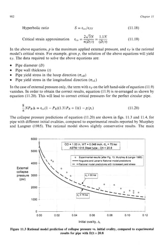 902 zyxwvutsrqpo
Chapter z
11
Hyperbolic ratio zyxwvut
s zyx
= Eco/&TY (11.18)
2&N 1.1N zyx
E,, = -
- __
Critical strain approximation
- (D/O
(11.19)
In the above equations,p is the maximum applied external pressure, and ET is the rational
model's critical strain. For example, given p , the solution of the above equations will yield
ET. The data required to solve the above equations are:
Pipe diameter zyxwvu
(D)
Pipe wall thickness (t) zyxwvu
0
In the case of external pressure only, the term with E= on the left hand-side of equation (11.9)
vanishes. In order to obtain the correct results, equation (11.9) is re-arranged as shown by
equation (11.20). This will lead to correct critical pressures for the perfect circular pipe.
Pipe yield stress in the hoop direction ( C J ~ H )
Pipe yield stress in the longitudinal direction (0,~)
(11.20)
The collapse pressure predictions of equation (11.20) are shown in figs. 11.3 and 11.4, for
pipe with different initial ovalities, compared to experimental results reported by Murphey
and Langner (1985). The rational model shows slightly conservative results. The main
I OD = 1 00 in, WT = 0 zyxwv
048inch, fso
= 75 ksi
ASTM 1015 Steel zyxwvu
tube - D
M= 20 8
o Experimental results (after Fig 13 Murphey & Langer 1985)
-Nogueira and Lanan's Rational model predictions
- -Rational model predictions with increased yield stress
1000 zyxwvuts
1
0
0 00 0 02 0 04 0 06 0 08 0 10 0 12
Initial ovality, A,
Figure 11.3 Rational model prediction of collapse pressure vs. initial ovality, compared to experimental
results for pipe with D/t =20.8
 