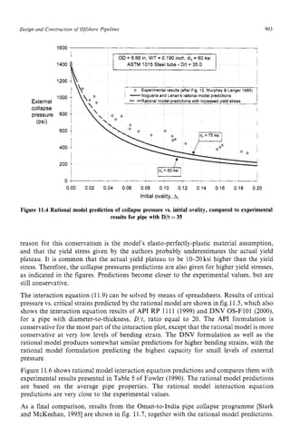 Design and Construction zyxwvuts
o
f Offshore Pipelines zyxwvut
903 z
OD = 6 66 zyxwvu
in, WT = zyxwv
0 190 inch, cro= 60 ksi
1600 1
reason for this conservatism is the model's elasto-perfectly-plastic material assumption,
and that the yield stress given by the authors probably underestimates the actual yield
plateau. It is common that the actual yield plateau to be 10-20 ksi higher than the yield
stress. Therefore, the collapse pressures predictions are also given for higher yield stresses,
as indicated in the figures. Predictions become closer to the experimental values, but are
still conservative.
The interaction equation (11.9) can be solved by means of spreadsheets. Results of critical
pressure vs. critical strains predicted by the rational model are shown in fig.11.5, which also
shows the interaction equation results of API RP 1111 (1999) and DNV OS-F101 (2000),
for a pipe with diameter-to-thickness, D/t, ratio equal to 20. The API formulation is
conservative for the most part of the interaction plot, except that the rational model is more
conservative at very low levels of bending strain. The DNV formulation as well as the
rational model produces somewhat similar predictions for higher bending strains, with the
rational model formulation predicting the highest capacity for small levels of external
pressure.
Figure 11.6 shows rational model interaction equation predictions and compares them with
experimental results presented in Table 5 of Fowler (1990). The rational model predictions
are based on the average pipe properties. The rational model interaction equation
predictions are very close to the experimental values. zyxw
As a final comparison, results from the Oman-to-India pipe collapse programme [Stark
and McKeehan, 19951are shown in fig. 11.7, together with the rational model predictions.
 