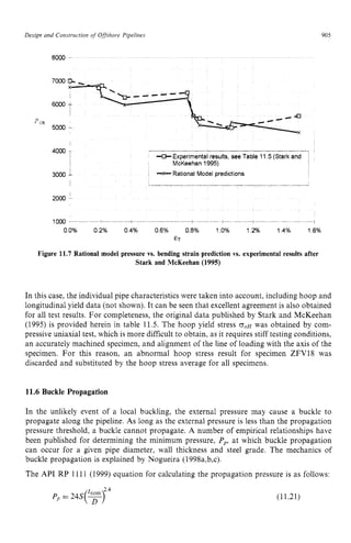 Design and Construction of Offshore Pipelines zyxwvut
905
8000 zyxwvutsrq
- zyxwv
p zyxwvutsr
CR
5000 -
4000 zyxwvutsr
1
+Experimental results, see Table 11 zyx
5 (Stark and zy
-x- Rational Model predictions
I McKeehan 1995)
I
3000 zyxwvut
1
.
. - __ . - -
I
2000
1000 I I i
00% 02% 04% 06% 08% 10% 12% 14% 16%
ET
Figure 11.7 Rational model pressure vs. bending strain prediction vs. experimental results after
Stark and McKeehan (1995)
In this case, the individual pipe characteristics were taken into account, including hoop and
longitudinal yield data (not shown). It can be seen that excellent agreement is also obtained
for all test results. For completeness, the original data published by Stark and McKeehan
(1995) is provided herein in table 11.5. The hoop yield stress zyx
o , ~
was obtained by com-
pressive uniaxial test, which is more difficult to obtain, as it requires stiff testing conditions,
an accurately machined specimen, and alignment of the line of loading with the axis of the
specimen. For this reason, an abnormal hoop stress result for specimen ZFV18 was
discarded and substituted by the hoop stress average for all specimens.
11.6 Buckle Propagation
In the unlikely event of a local buckling, the external pressure may cause a buckle to
propagate along the pipeline. As long as the external pressure is less than the propagation
pressure threshold, a buckle cannot propagate. A number of empirical relationships have
been published for determining the minimum pressure, Pp, at which buckle propagation
can occur for a given pipe diameter, wall thickness and steel grade. The mechanics of
buckle propagation is explained by Nogueira (1998a,b,c).
The APT RP 1111 (1999) equation for calculating the propagation pressure is as follows:
Pp= 24S(T)
tnom 2.4
(11.21)
 