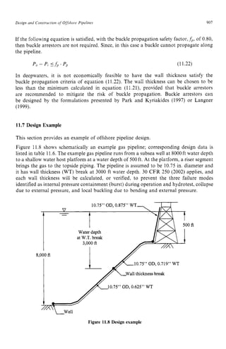 Design and Construction zyxwvuts
o
fzyxwvuts
Offshore zyxwvutsrqp
Pipelines zyxwvuts
907
If the following equation is satisfied, with the buckle propagation safety factor. zy
fp, of 0.80,
then buckle arrestors are not required. Since, in this case a buckle cannot propagate along
the pipeline.
Po-P, ‘ f p . P p (11.22)
In deepwaters, it is not economically feasible to have the wall thickness satisfy the
buckle propagation criteria of equation (11.22). The wall thickness can be chosen to be
less than the minimum calculated in equation (11.21), provided that buckle arrestors
are recommended to mitigate the risk of buckle propagation. Buckle arrestors can
be designed by the formulations presented by Park and Kyriakides (1997) or Langner
(1999). zyxwvuts
11.7 Design Example
This section provides an example of offshore pipeline design.
Figure 11.8 shows schematically an example gas pipeline; corresponding design data is
listed in table 11.6.The example gas pipeline runs from a subsea well at 8000ft water depth
to a shallow water host platform at a water depth of 500ft. At the platform, a riser segment
brings the gas to the topside piping. The pipeline is assumed to be 10.75 in. diameter and
it has wall thickness (WT) break at 3000 ft water depth. 30 CFR 250 (2002) applies, and
each wall thickness will be calculated, or verified, to prevent the three failure modes
identified as internal pressure containment (burst) during operation and hydrotest, collapse
due to external pressure, and local buckling due to bending and external pressure.
Figure 11.8 Design example
 