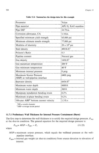 908
Pipe OD'
Corrosion allowance, CA
Specified minimum yield strength zyxw
Table 11.6 Summarises the design data for this example
10.75in.
1/16in.
65,000 psi zyx
Chapter z
11
Poisson's Ratio
Pipeline content
IParameter zyxwvu
IValue 1
0.3
Natural gas
1Pipe material IAPI 5L X-65 seamless i
Maximum Source Pressure
(MSP) at well-pipeline interface
Seawater density
6400 psig
64lb/ft3
IMinimum ultimate tensile strength 177,000psi I
Maximum installation bending strain
Maximum in-place bending strain
1Modulus of elasticity 129 x lo6 psi I
0.2%
0.2%
1Steel density 1490lb/ft3 1
1Gas density 1 14lb/ft3 I
1Gas maximum temperature I200"F I
1Gas minimum temperature I40°F I
IMinimum internal pressure lo PSk I
1Maximum water depth 18000ft I
1Minimum water deDth 1 500ft 1
1 100-year ARP2 bottom current velocity I1.3ft/s I
'OD =outside diameter
'ARP =average return period
11.7.1 Preliminary Wall Thickness for Internal Pressure Containment (Burst)
The first step to determine the wall thickness is to satisfy the required design pressure, Preq,
at the shut-in condition. The general equation for the required design pressure is:
Preq=MSP - Ppgas
- Po (11.23)
where
MSP =maximum source pressure, which equals the wellhead pressure at the well- z
Ppgas
=internal gas weight (at shut-in condition) from source elevation to elevation of
pipeline interface.
interest.
 