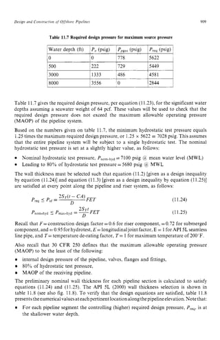 Design zyxwvutsrqpon
and Construction zyxwvutsrq
of Offshore Pipelines
Water depth (ft)
0 lo zyxwv
1Po(psig)
909
Ppgas
(psig) Preq (psig) i
778 5622 1
I500 1222 1729 15449 1
18000 13556 ' 0 12844 1
Table 11.7gives the required design pressure, per equation (11.23), for the significant water
depths assuming a seawater weight of 64 pcf. These values will be used to check that the
required design pressure does not exceed the maximum allowable operating pressure
(MAOP) of the pipeline system.
Based on the numbers given on table 11.7, the minimum hydrostatic test pressure equals
1.25times the maximum required design pressure, or 1.25 x 5622 = 7028 psig. This assumes
that the entire pipeline system will be subject to a single hydrostatic test. The nominal
hydrostatic test pressure is set at a slightly higher value, as follows:
The wall thickness must be selected such that equation (11.2) [given as a design inequality
by equation (11.24)] and equation (11.3) [given as a design inequality by equation (1 1.25)]
are satisfied at every point along the pipeline and riser system, as follows:
Nominal hydrostatic test pressure, Pnom.hyd =7100 psig @ mean water level (MWL)
Leading to 80% of hydrostatic test pressure = 5680 psig @ MWL
(11.24)
(11.25)
Recall that F= construction design factor =0.6 for riser component, =0.72 for submerged
component, and =0.95for hydrotest, E =longitudinaljoint factor, E = 1for API 5L seamless
line pipe, and T= temperature de-rating factor, T= 1for maximum temperature of 200'F.
Also recall that 30 CFR 250 defines that the maximum allowable operating pressure
(MAOP) to be the least of the following:
internal design pressure of the pipeline, valves, flanges and fittings,
80% of hydrostatic test pressure,
MAOP of the receiving pipeline.
The preliminary nominal wall thickness for each pipeline section is calculated to satisfy
equations (11.24) and (11.25). The API 5L (2000) wall thickness selection is shown in
table 11.8 (see also fig. 11.8). To verify that the design equations are satisfied, table 11.8
presentsthe numericalvalues ateachpertinent location alongthepipeline elevation.Note that:
For each pipeline segment the controlling (higher) required design pressure, Preqr
is at
the shallower water depth.
 