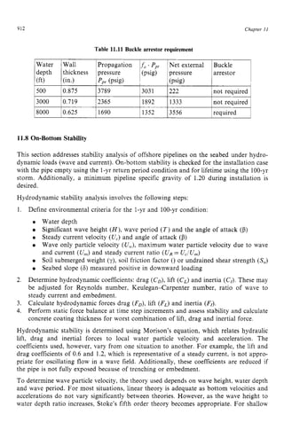 912 zyxwvutsrqpon
Water
depth
500
3000
8000
(ft) zyxwvuts
Chaptev z
11
Wall Propagation zyxwv
f , . zyxw
Ppy Net external Buckle
thickness pressure (psig) pressure arrestor
0.875 3789 3031 222 not required
0.719 2365 1892 1333 not required
0.625 1690 1352 3556 reauired
(in.) P p r (Psig) (psig) zyxw
11.8 On-Bottom Stability
This section addresses stability analysis of offshore pipelines on the seabed under hydro-
dynamic loads (wave and current). On-bottom stability is checked for the installation case
with the pipe empty using the 1-yr return period condition and for lifetime using the 100-yr
storm. Additionally, a minimum pipeline specific gravity of 1.20 during installation is
desired.
Hydrodynamic stability analysis involves the following steps:
1. Define environmental criteria for the 1-yr and 100-yr condition:
Water depth
Significant wave height ( H ) ,wave period ( T )and the angle of attack (p)
Steady current velocity (U,) and angle of attack (p)
Wave only particle velocity (Uw),
maximum water particle velocity due to wave
and current (UnJand steady current ratio (UR= U,/U,)
Soil submerged weight (y), soil friction factor () or undrained shear strength (S,)
Seabed slope (6) measured positive in downward loading
Determine hydrodynamic coefficients: drag (CD),
lift (C,) and inertia (CI).These may
be adjusted for Reynolds number, Keulegan-Carpenter number, ratio of wave to
steady current and embedment.
Calculate hydrodynamic forces drag (FD),lift (F,) and inertia (FI).
Perform static force balance at time step increments and assess stability and calculate
concrete coating thickness for worst combination of lift, drag and inertial force.
Hydrodynamic stability is determined using Morison’s equation, which relates hydraulic
lift, drag and inertial forces to local water particle velocity and acceleration. The
coefficients used, however, vary from one situation to another. For example, the lift and
drag coefficients of 0.6 and 1.2, which is representative of a steady current, is not appro-
priate for oscillating flow in a wave field. Additionally, these coefficients are reduced if
the pipe is not fully exposed because of trenching or embedment.
To determine wave particle velocity, the theory used depends on wave height, water depth
and wave period. For most situations, linear theory is adequate as bottom velocities and
accelerations do not vary significantly between theories. However, as the wave height to
water depth ratio increases, Stoke’s fifth order theory becomes appropriate. For shallow
2.
3.
4.
 