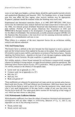 Design and Construction of Offshore Pipelines zyxwvuts
913 z
water or very high wave heights, a solitary theory should be used to predict particle velocity
and accelerations [Sarpkaya and Isaacson, 19811. For breaking waves, or large diameter
pipe that may affect the flow regime, other analysis methods may be appropriate.
In general, pipelines should be trenched within the breaking wave (surf) zone.
Experimental and theoretical researches [Ayers, et a1 1989; DNV RP E305, 19881 have
shown that the traditional static analysis methods have been conservative in most cases. In
the 1980s, two research groups developed theoretical and experimental models to assess
pipe stability. Findings of these groups (American Gas Association in USA and
PIPESTAB in Europe) resulted in the development of program LSTAB, which accounts
for the effects of embedment. The commercially available computer program LSTAB, with
the American Gas Association, is the state-of-art tool for assessing on-bottom stability of
pipelines. It is comprehensive and easy to use.
What follows is a summary of the most important factors for an on-bottom stability
analysis and relevant references. zyxwvu
11.8.1 Soil Friction Factor
The friction factor is defined as the ratio between the force required to move a section of
pipe and the vertical contact force applied by the pipe on the seabed. This simplified model
(Coulomb) is used to assess stability and requires an estimate of the friction factor, . Strictly
speaking, the friction factor, ,depends on the type of soil, the pipe roughness, seabed slope
and depth of burial; however, the pipe roughness is typically ignored.
For stability analysis, a lower bound estimate for soil friction is conservatively assumed,
whereas for pulling or towing analysis, an upper bound estimate would be appropriate. The
following lateral friction factors [Lyons, 1973; Lambrakos, 19851 are given as a guideline
for stability analysis in the absence of site-specific data:
Loose sand: tan zyxwvu
4 (generally = 30")
Soft clay: 0.7
Stiff clay: 0.4
Rock and gravel: 0.7
These coefficients are adequate for generalised soil types and do not include safety factors.
Small-scale tests [Lyons, 19731 and offshore tests [Lambrakos, 19851 have shown that the
starting friction factor in sand is about 30% less than the maximum value, which occurs
after a very small displacement of the pipe builds a wedge of soil; past this point, the
friction factor levels off. The values given above account for the build-up of this wedge of
soil, which has been shown to take place.
11.8.2 Hydrodynamic Coefficient Selection
Hydrodynamic coefficients have been the subject of numerous theoretical and experimental
investigations and are often subject to controversy. Selection of CD, C, and C, are
dependent on one of the following situations:
Steady current only
Steady current and waves
Compact sand: tan 4 (generally 4 =35")
 