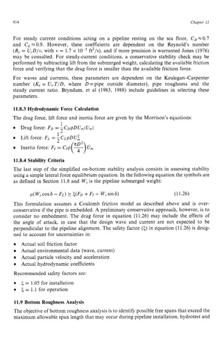 914 zyxwvutsrqpon
Chapter zy
I 1 z
For steady current conditions acting on a pipeline resting on the sea floor, CDx0.7
and CL zyxwvut
FZ0.9. However, these coefficients are dependent on the Reynold’s number
(Re = U,D/v, with v = 1.7 x ft2/s). and if more precision is warranted Jones (1976)
may be consulted. For steady-current conditions, a conservative stability check may be
performed by subtracting lift from the submerged weight, calculating the available friction
force and verifying that the drag force is smaller than the available friction force.
For waves and currents, these parameters are dependent on the Keulegan-Carpenter
number (K, = U, T/D, where D =pipe outside diameter), pipe roughness and the
steady current ratio. Bryndum, et a1 (1983, 1988) include guidelines in selecting these
parameters. zyxwvut
11.8.3 Hydrodynamic Force Calculation
The drag force, lift force and inertia force are given by the Morrison’s equations:
1
Drag force: FD = -CD~DU,IU,,,I
Lift force: FL = , C L ~ D U ,
l 2 2 zyxwvutsr
i
Inertia force: FI = Crp
11.8.4 Stability Criteria
The last step of the simplified on-bottom stability analysis consists in assessing stability
using a simple lateral force equilibrium equation. In the following equation the symbols are
as defined in Section 11.8 and W, is the pipeline submerged weight: zy
p
( W,cos 6 - FL) ? ~ ( F D
+FI + W,sin 6) (11.26)
This formulation assumes a Coulomb friction model as described above and is over-
conservative if the pipe is embedded. A preliminary conservative approach, however, is to
consider no embedment. The drag force in equation (11.26) may include the effects of
the angle of attack, in case that the design wave and current are not expected to be
perpendicular to the pipeline alignment. The safety factor zyx
(5)in equation (11.26)is desig-
ned to account for uncertainties in:
Actual soil friction factor
Actual environmental data (wave, current)
Actual particle velocity and acceleration
Actual hydrodynamic coefficients
Recommended safety factors are:
5= 1.05 for installation
5= 1.1 for operation
11.9 Bottom Roughness Analysis
The objective of bottom roughness analysis is to identify possible free spans that exceed the
maximum allowable span length that may occur during pipeline installation, hydrotest and
 