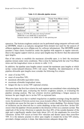 Design and Constmcrion zyxwvuts
o
fzyxwvuts
Offshove Pipelines zyxwvuts
Condition
915
Longitudinal stress Total Von-Mises stress zy
1
(% SMYS) (% SMYS) zyx
Table 11.12 Allowable pipeline stresses
Hydrotest' 95 95
I~nstallation~ 1 80 I 90 i
'Based on 30 CFR 250 stress limit during hydrotest
'ASME B31.4 and ASME B31.8 requirements
'Assumed identical to the ASME limits for the operating case
operation. The bottom roughness analysis can be performed using computer software such
as OFFPIPE, which is an industry recognised finite element tool used for the analysis of
offshore pipelines (see www.offpipe.com for software information). The OFFPIPE model
assumes a linear elastic foundation under the pipeline with supports at regular intervals.
Due to this regular support interval, actual span lengths may be shorter than the calculated
span lengths.
One of the criteria to establish the maximum allowable span, is to limit the maximum
pipeline stresses under static conditions. This is done by limiting both the total Von-Mises
stress and the longitudinal stress as shown in table 11.12.
In addition, the pipeline span lengths cannot exceed the maximum span lengths at which
in-line vortex-induced-vibration (VIV) will occur. Therefore, the determination of the
pipeline allowable span lengths must consider the following five criteria:
onset of in-line VIV,
onset of cross-flow VIV,
maximum allowable equivalent stress,
maximum allowable longitudinal stress,
The spans from the first four criteria for each segment are considered when calculating the
maximum allowable span, evaluating the bottom roughness analysis, or evaluating the
pipeline crossing analysis. The last criterion involves performing a fatigue analysis to
increase the span length due to in-line VIV as explained here.
When free spans occur due to seabed irregularities or pipeline crossings along the pipeline
route, the presence of bottom current may cause dynamic effects. The fluid interaction with
the pipeline can cause the free span to oscillate due to vortex shedding. Two distinct forms
of oscillation can be observed due to vortex shedding: in-line and cross-flow. In-line VIV
occurs when the pipeline vibrates parallel to the direction of flow in a constant current. The
amplitude of the in-line vibrations is typically less than 20% of the outside diameter of the
pipe and is significantly smaller than (only about 10% of) the amplitudes for cross-flow
vibrations. In-line VIV occurs at lower flow velocities and shorter spans than cross-flow
VIV. It is the industry practice to allow span lengths to exceed the in-line VIV criteria,
provided a fatigue analysis is done, that demonstrates adequate design life.
fatigue life due to in-line VIV (optional criteria).
 