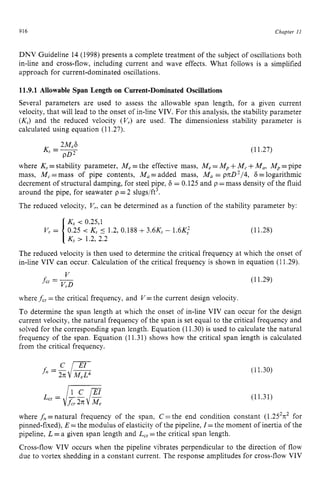 916 zyxwvutsrqpon
Chapter z
I1 z
DNV Guideline 14 (1998) presents a complete treatment of the subject of oscillations both
in-line and cross-flow, including current and wave effects. What follows is a simplified
approach for current-dominated oscillations. zyxw
11.9.1 Allowable Span Length on Current-Dominated Oscillations
Several parameters are used to assess the allowable span length, for a given current
velocity, that will lead to the onset of in-line VIV. For this analysis, the stability parameter z
(KJ and the reduced velocity (V,) are used. The dimensionless stability parameter is
calculated using equation (11.27).
(11.27)
where K, =stability parameter, Me=the effective mass, Me=Mp+M , +Ma, Mp=pipe
mass, M , =mass of pipe contents, Ma=added mass, Ma = p7tD2/4, 6 =logarithmic
decrement of structural damping, for steel pipe, 6 = 0.125 and p =mass density of the fluid
around the pipe, for seawater p =2 slugs/ft3.
The reduced velocity, V,, can be determined as a function of the stability parameter by:
K, < 0.25,l
0.25 < K, 5 1.2, 0.188 +3.6K3- 1.6K,‘
[K, > 1.2, 2.2
V, = (11.28)
The reduced velocity is then used to determine the critical frequency at which the onset of
in-line VIV can occur. Calculation of the critical frequency is shown in equation (11.29). z
V
fcr = -
VrD
(11.29)
where fcr =the critical frequency, and V = the current design velocity.
To determine the span length at which the onset of in-line VIV can occur for the design
current velocity, the natural frequency of the span is set equal to the critical frequency and
solved for the corresponding span length. Equation (11.30)is used to calculate the natural
frequency of the span. Equation (11.31) shows how the critical span length is calculated
from the critical frequency.
(11.30)
(11.31)
where f,=natural frequency of the span, C=the end condition constant (1.252~2
for
pinned-fixed), E =the modulus of elasticity of the pipeline, I= the moment of inertia of the
pipeline, L =a given span length and L,, =the critical span length.
Cross-flow VIV occurs when the pipeline vibrates perpendicular to the direction of flow
due to vortex shedding in a constant current. The response amplitudes for cross-flow VIV
 