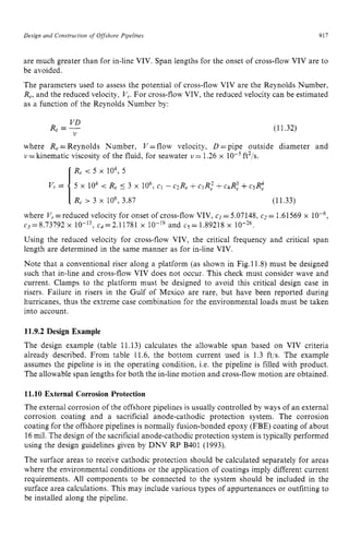 Design zyxwvutsrqp
and Construction of Offshore Pipelines zyxwvut
917
are much greater than for in-line VIV. Span lengths for the onset of cross-flow VIV are to
be avoided.
The parameters used to assess the potential of cross-flow VIV are the Reynolds Number, z
Re,and the reduced velocity, V,. For cross-flow VIV, the reduced velocity can be estimated
as a function of the Reynolds Number by:
VD
Re zyxwvuts
= y (11.32)
where Re=Reynolds Number, V = flow velocity, D =pipe outside diameter and z
I)=
kinematic viscosity of the fluid, for seawater zyxw
u= 1.26 x ft2/s.
R, < 5 x 104,5
5 x 104 < R, 5 3 x 106, c1 - C>R, +C 3 ~ ;+C 4 ~ :+c s ~ :
Re > 3 x lo6, 3.87 (11.33)
where V,=reduced velocity for onset of cross-flow VIV, cI =5.07148, c2= 1.61569 x
c3=8.73792 x c4=2.11781 x and c5=1.89218 x
Using the reduced velocity for cross-flow VIV, the critical frequency and critical span
length are determined in the same manner as for in-line VIV.
Note that a conventional riser along a platform (as shown in Fig.ll.8) must be designed
such that in-line and cross-flow VIV does not occur. This check must consider wave and
current. Clamps to the platform must be designed to avoid this critical design case in
risers. Failure in risers in the Gulf of Mexico are rare, but have been reported during
hurricanes, thus the extreme case combination for the environmental loads must be taken
into account. zyxwvut
11.9.2 Design Example
The design example (table 11.13) calculates the allowable span based on VIV criteria
already described. From table 11.6, the bottom current used is 1.3 ft/s. The example
assumes the pipeline is in the operating condition, i.e. the pipeline is filled with product.
The allowable span lengths for both the in-linemotion and cross-flow motion are obtained.
11.10 External Corrosion Protection
The external corrosion of the offshore pipelines is usually controlled by ways of an external
corrosion coating and a sacrificial anode-cathodic protection system. The corrosion
coating for the offshore pipelines is normally fusion-bonded epoxy (FBE) coating of about
16mil. The design of the sacrificial anode-cathodic protection system is typically performed
using the design guidelines given by DNV RP B401 (1993).
The surface areas to receive cathodic protection should be calculated separately for areas
where the environmental conditions or the application of coatings imply different current
requirements. All components to be connected to the system should be included in the
surface area calculations. This may include various types of appurtenances or outfitting to
be installed along the pipeline.
 