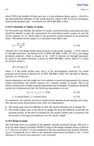 920 zyxwvutsrqpo
Chapter z
1 z
I
where 8760 is the number of hours per year, u is the utilisation factor, and zy
ELT (A-h:lb) is
the electrochemical efficiency of the anode material, which is 950 A hjlb for aluminum-
based anode material type zyxwvu
- see Section 6.6, DNV RP B401 (1993). zyx
11.10.4 Calculation of Number of Anodes
For the anode type selected, the number of anodes, anode dimensions and anode net mass
should be selected to meet the requirements for initial/final current output (A) and the
current capacity ( A.h), which relate to the protection current demand of the protection
object. The anode current output I, is calculated from Ohm's law:
E,"- E,"
I, = ~ (11.36)
Ra
whereEt (V) is the design closed circuit potential of the anode, typically - 1.05V (relative
to Ag/AgCl/seawater), see Section 6.65 of DNV RP B401 (1993). E: (V) is the design
protective potential, which is chosen to be -0.80 V (relative to Ag/AgCl/seawater). z
R, (ohm) is the anode resistance, is given by DNV RP B401 (1993), table 6.7.1; which
for bracelet anode is:
R = 0.315p/Z/;i (11.37)
where A is the anode surface area, and p is the environmental resistivity; for which
guidance can be found in Section 6.8 of DNV RP B401 (1993). For the Gulf of Mexico,
typically, p = 30ohm-cm.
Anode dimensions and net weight are to be selected to match all requirements for current
output (initial/final) and current capacity for a specific number of anodes. This is an
iterative process and a simple computer spreadsheet may be helpful. Calculations should be
carried out to demonstrate that the following requirements are met:
C, = n .c
, I, .tr .a760 (11.38)
(11.39)
n .I, (initial/final) 2 I, (initial/final)
To summarise, the cathodic protection design should optimise anode spacing and weight.
The selected anode characteristics must meet two requirements:
The anode mass must be sufficient to meet the current demand over its design life.
The anode surface area at the end of its design life must be sufficient to provide the
required current. At the end of its design life, the anode's surface area is assumed to be
the product of the pipe circumference and the anode's length.
11.10.5 Design Example
The following shows an example of the pipeline cathodic protection design. The data is
from the deep segment (assumed 100,000 ft long) of the design example shown in Section
11.7. The rows on table 11.16are numbered so that the calculation may be easily followed,
thus C1 in column B, row 3, refers to the numerical value shown in column C, row 1.Cross
reference to the above said equations is also provided.
Next Page
 