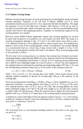 Design and Construction of zyxwvutsrq
Offshore Pipelines zyxwvut
921 z
11.11 Pipeline Crossing Design
Pipeline crossing design basically involved protecting the crossed pipeline using articulated
concrete mattresses. Typically, in the US Gulf of Mexico (GOM), two 9 in. thick
articulated concrete mats are used, for a 18 in. separation between the pipelines. The single
lift equations (11.41)-(11.43) below [see Troitsky, 1982; Section 11.6.51 can be used to
calculate the crossing loads, which were relatively small, so that the crossed pipeline could
transfer such forces to the underlying seafloor. Typically, no intermediate supports for the
crossing pipeline were needed.
However, recent GOM Federal regulations require that crossing pipelines be covered
by mats from touchdown to touchdown, for water depths less than 500ft. This leads to a
crossing arrangement depicted in figs. 11.9 and 11.10, which shows with relative scale a
12 in. pipeline crossed by a 24 in. pipeline and 9 in. thick concrete mats. The capping mats
impose a load on top of the crossing pipeline, which is transferred to the crossed pipeline
as a concentrated load on a short ring of pipe (shown with a length zy
L in fig. 11.10).
Finally, the crossed pipeline transfers this load to the seafloor. Thus, crossing design needs
to be evaluated as follows.
The first step in the crossing analysis is to estimate the crossing load. Concrete mattresses'
submerged weight is approximately 6000 Ib for a 9 in. thick mat with 8 ft by 20 ft dimensions,
which leads to a submerged load of about zyxw
M
.
'zyxwvuts
=38 psf. A 4.5 in. thick mat of same dimensions
has a 3600 lb total submerged weight, for a load of about zyx
M, =23 psf. The load imposed by
the capping mattress is estimated by assuming an average drape angle of 30" (fig. 11.lo), and
the corresponding maximum linear load, q, at the crown of the crossing is given by:
4 = W[2zyxwvu
X 1.16(d zyxwvu
4
-ODTOP)
+oD~op] (11.40)
where 1.16 l/cos30, zyxwvu
d is the crossing pipe prop height, which equals distance from
adjacent seafloor (mudline) to bottom of crossing pipe, ODTop is the diameter of the
crossing pipe.
Given an existing pipeline with ODBOT=20.00in., WTBoT=0.812, embedded 3 in, two 9 in.
separation mattresses, a crossing pipeline with 0 D ~ o p
= 12.75 in., WTTop=0.750, and a
9 in. capping mattress; then: d=35 in. and q-391.2 plf. The crossing pipeline has water
filled submerged weight of 83.7plf (= 96.2plf steel weight in air, 44.2plf water contents
at 64pcf, minus 56.7plf buoyancy. When the mattress load is added, the total maximum
pipeline load is qr= 475 plf, or 5.7 times that of the crossing pipeline during hydrotest.
A pipeline on a prop with height d from the adjacent seafloor (see fig. 11.1l), with Young's
modulus E, moment of inertia I and total submerged load q, will have a distance from the
prop point to touchdown 1 given by:
72EId
4
1 =- (11.41)
The total prop force Fp and maximum bending moment at the centre of the span, Mp,
are given by:
F p = 44113 (11.42)
Mp = 4l2/6 (11.43)
Previous Page
 