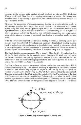 926 zyxwvutsrqpo
Chapter z
11
moments at the crossing point applied at each pipelines are MTop zy
=500.4 kip-ft and
MBOT=418.9 kip-ft. Note that, if no capping mattresses were present, the crossing load
would be about 14kip, leading to ZTOP = 127ft, and a smaller bending moment MTop=225
kip-ft would be present.
Of course, the assumption of constant maximum load on the crossing pipeline results in
an estimated crossing force higher than actual. Similarly, the maximum soil reaction
acting along the entire crossed pipeline span results in the estimated reactive force
higher than actual. A more precise finite element analysis considering the soil as hyperbolic
non-linear springs and varying the applied load on the crossing pipeline may be performed
using a finite element program, if warranted, thus leading to somewhat smaller crossing
loads.
With the applied crossing load and resultant bending moments, a checking against pipe
capacity must be performed. Two checks are required: a longitudinal bending moment
check as well as local collapse check (e.g. a ring of pipe being crushed, or excessive ovalised,
at the crossing point). zyxwvu
A limit state design is proposed where each failure mechanism is
checked against the corresponding limit state. A factor of safety of 1.5 is suggested.
The plastic bending moment capacity, Mp,is given by Mp= S y zy
(D- zy
t)2t.Adopting Sy=
65 ksi for both pipelines in the example above, Mp.~op=585 kip-ft and M~.BoT=
1619 kip-ft. Therefore, the crossing pipeline has a factor of safety, FS =585/500.4= 1.17,
and does not meet the safety criteria proposed above. The crossed pipeline has a factor of
safety, FS = 1619/418.9= 3.9 and it is adequate.
For local collapse to occur, a three-hinge collapse mechanism must take place. This is
shown schematically in fig. 11.13,where a free-body of a pipe ring at the crossing location
is depicted. The effective ring of pipe has length L (see also fig. 11.10). The total soil
reaction acting along the effective ring is 3.4 S, OD L, which is less than the crossing load.
The shear at each end of the effectivering (shown in fig. 11.12as Vat each side of the ring)
provides the force necessary for equilibrium. Collapse will occur when the total applied
moment equals the total plastic capacity of the upper half of the ring [Baker and Heyman,
19691.The total applied moment on the upper half of a ring due to a load F a t 12 o'clock is
= F OD/4
M, = M ;
Figure 11.13 Free body of crossed pipeline at crossing point
 