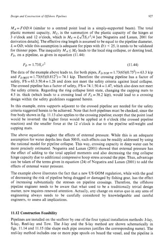 Design and Construction of zyxwvuts
Offshore zyxwvutsrqp
Pipelines zyxwvuts
921 z
M A = F 0 D / 4 (similar to a centred point load in a simply-supported beam). The total
plastic moment capacity, Mc, is the summation of the plastic capacity of the hinges at
3 o’clock and 12 o’clock, which is Mc zyxwv
=L&Syt2/4 [see Nogueira and Lanan, 2001 for
derivation details]. The effective ring length is assumed to be equal to the pipeline diameter,
L =OD; while this assumption is adequate for pipes with D/t < 25, it needs to be validated
for thinner pipes. The inequality MA5 Mc leads to the local ring collapse, or denting load,
FD, on a pipeline, as given in equation (11.44):
Fo = 1.73S,t2 (11.44)
The data of the example above leads to, for both pipes, FD-TOP = 1.73(65)(0.752)=63.3 kip
and FD-BOT= 1.73(65)(0.8122)=74.1 kip. Therefore the crossing pipeline has a factor of
safety, FS =63.3/50.4 = 1.26 and does not meet the safety criteria against local collapse.
The crossed pipeline has a factor of safety, FS =74.1/50.4= 1.47,which also does not meet
the safety criteria. Regarding the ring collapse limit state, changing the capping mats to
4.5 in. thick (which leads to a crossing load of FL=38.2 kip), would lead to a crossing
design within the safety guidelines suggested herein.
In this example, extra supports adjacent to the crossed pipeline are needed for the safety
criteria suggested herein to be achieved. Note that both pipelines must be checked, since the
free body shown in fig. 11.13 also applies to the crossing pipeline; except that the point load
would be inverted: the higher force would be applied at 6 o’clock (the crossed pipeline
reaction) and the smaller force at the 12 o’clock is due to the pipeline self-weight and
capping mats.
The above equations neglect the effects of external pressure. While this is an adequate
assumption for water depths less than 500ft, such effects can be readily addressed by using
the rational model for pipeline collapse. This way, crossing capacity in deep water can be
more precisely estimated. Nogueira and Lanan (2001) showed that external pressure has
the effect of adding to the total applied moments and also decreasing the ring collapse
hinge capacity due to additional compressive hoop stress around the pipe. Thus, advantage
can be taken of the terms given in equation (24) of Nogueira and Lanan (2001) to add the
effects of external water pressure.
The example above illustrates the fact that a new US GOM regulation, while with the goal
of decreasing the risk of pipeline being dragged or damaged by fishing gear, has the effect
of increasing substantially the stresses on pipeline crossings. Therefore, the offshore
pipeline engineer needs to be aware that what used to be a traditionally trivial design
matter, now requires renewed attention. Actually, any change on status quo in any area of
engineering always needs to be carefully considered by knowledgeable and careful
engineers, to assess all implications. zyxwv
11.12 Construction Feasibility
Pipelines are installed on the seafloor by one of the four typical installation methods: J-lay,
S-lay, Reel-lay and Tow. The J-lay and the S-lay method are shown schematically in
figs. 11.14 and 11.15 (the shape each pipe assumes justifies the corresponding name). The
reel-lay method includes one or more pipe spools on board the vessel, and the pipeline is
 