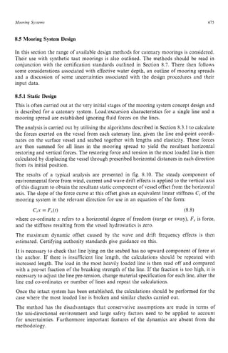Mooring Systems 615 z
8.5 Mooring System Design zyxwvu
In this section the range of available design methods for catenary moorings is considered.
Their use with synthetic taut moorings is also outlined. The methods should be read in
conjunction with the certification standards outlined in Section 8.7. There then follows
some considerations associated with effective water depth, an outline of mooring spreads
and a discussion of some uncertainties associated with the design procedures and their
input data.
8.5.1 Static Design
This is often carried out at the very initial stages of the mooring system concept design and
is described for a catenary system. Load/excursion characteristics for a single line and a
mooring spread are established ignoring fluid forces on the lines.
The analysis is carried out by utilising the algorithms described in Section 8.3.1 to calculate
the forces exerted on the vessel from each catenary line, given the line end-point coordi-
nates on the surface vessel and seabed together with lengths and elasticity. These forces
are then summed for all lines in the mooring spread to yield the resultant horizontal
restoring and vertical forces. The restoring force and tension in the most loaded line is then
calculated by displacing the vessel through prescribed horizontal distances in each direction
from its initial position.
The results of a typical analysis are presented in fig. 8.10. The steady component of
environmental force from wind, current and wave drift effects is applied to the vertical axis
of this diagram to obtain the resultant static component of vessel offset from the horizontal
axis. The slope of the force curve at this offset gives an equivalent linear stiffness zy
C, of the
mooring system in the relevant direction for use in an equation of the form:
c,x = FJt) (8.8)
where co-ordinate x refers to a horizontal degree of freedom (surge or sway), F, is force,
and the stiffness resulting from the vessel hydrostatics is zero.
The maximum dynamic offset caused by the wave and drift frequency effects is then
estimated. Certifying authority standards give guidance on this.
It is necessary to check that line lying on the seabed has no upward component of force at
the anchor. If there is insufficient line length, the calculations should be repeated with
increased length. The load in the most heavily loaded line is then read off and compared
with a pre-set fraction of the breaking strength of the line. If the fraction is too high, it is
necessary to adjust the line pre-tension, change material specification for each line, alter the
line end co-ordinates or number of lines and repeat the calculations.
Once the intact system has been established, the calculations should be performed for the
case where the most loaded line is broken and similar checks carried out.
The method has the disadvantages that conservative assumptions are made in terms of
the uni-directional environment and large safety factors need to be applied to account
for uncertainties. Furthermore important features of the dynamics are absent from the
methodology.
 