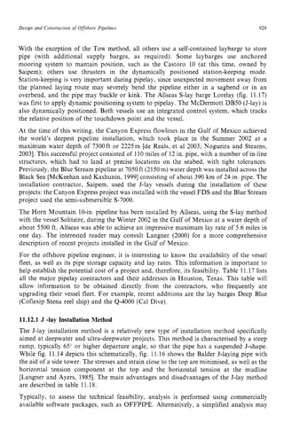 Design and Construction of zyxwvuts
Offshove Pipelines zyxwvut
929
With the exception of the Tow method, all others use a self-contained laybarge to store
pipe (with additional supply barges, as required). Some laybarges use anchored
mooring system to mantain position, such as the Castor0 10 (at this time, owned by
Saipem); others use thrusters in the dynamically positioned station-keeping mode.
Station-keeping is very important during pipelay, since unexpected movement away from
the planned laying route may severely bend the pipeline either in a sagbend or in an
overbend, and the pipe may buckle or kink. The Allseas S-lay barge Lorelay (fig. 11.17)
was first to apply dynamic positioning system to pipelay. The McDermott DB50 (J-lay) is
also dynamically positioned. Both vessels use an integrated control system, which tracks
the relative position of the touchdown point and the vessel.
At the time of this writing, the Canyon Express flowlines in the Gulf of Mexico achieved
the world's deepest pipeline installation. which took place in the Summer 2002 at a
maximum water depth of 7300 ft or 2225 m [de Reals, et a1 2003; Nogueira and Stearns,
20031. This successful project consisted of 110 miles of 12 in. pipe, with a number of in-line
structures, which had to land at precise locations on the seabed, with tight tolerances.
Previously, the Blue Stream pipeline at 7050 ft (2150m) water depth was installed across the
Black Sea [McKeehan and Kashunin, 19991consisting of about 390 km of 24 in. pipe. The
installation contractor, Saipem, used the J-lay vessels during the installation of these
projects: the Canyon Express project was installed with the vessel FDS and the Blue Stream
project used the semi-submersible S-7000.
The Horn Mountain 10-in. pipeline has been installed by Allseas, using the S-lay method
with the vessel Solitaire, during the Winter 2002 in the Gulf of Mexico at a water depth of
about 5500 ft. Allseas was able to achieve an impressive maximum lay rate of 5.6 miles in
one day. The interested reader may consult Langner (2000) for a more comprehensive
description of recent projects installed in the Gulf of Mexico.
For the offshore pipeline engineer. it is interesting to know the availability of the vessel
fleet, as well as its pipe storage capacity and lay rates. This information is important to
help establish the potential cost of a project and, therefore, its feasibility. Table 11.17 lists
all the major pipelay contractors and their addresses in Houston, Texas. This table will
allow information to be obtained directly from the contractors, who frequently are
upgrading their vessel fleet. For example, recent additions are the lay barges Deep Blue
(Coflexip Stena reel ship) and the 4-4000 (Cal Dive). zyxw
11.12.1 zyxwvuts
J -lay Installation Method
The J-lay installation method is a relatively new type of installation method specifically
aimed at deepwater and ultra-deepwater projects. This method is characterised by a steep
ramp, typically 65" or higher departure angle, so that the pipe has a suspended J-shape.
While fig. 11.14 depicts this schematically, fig. 11.16 shows the Balder J-laying pipe with
the aid of a side tower. The stresses and strain close to the top are minimised, as well as the
horizontal tension component at the top and the horizontal tension at the mudline
[Langner and Ayers, 19851. The main advantages and disadvantages of the J-lay method
are described in table 11.18.
Typically, to assess the technical feasibility, analysis is performed using commercially
available software packages, such as OFFPIPE. Alternatively, a simplified analysis may
 