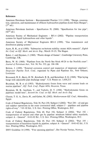 934 zyxwvutsrqpo
Chapter z
11z
References
American Petroleum Institute zyxwv
- Recommended Practice 1111 (1999). “Design, construc-
tion, operation, and maintenance of offshore hydrocarbon pipelines (Limit State Design)”,
(3rded.).
American Petroleum Institute - Specification 5L (2000). “Specification for line pipe”,
(42”ded.).
American Society of Mechanical Engineers - B31.4 (2002). “Pipeline transportation
systems for liquid hydrocarbons and other liquids”.
American Society of Mechanical Engineers B31.8 (1999). “Gas transmission and
distribution piping systems”.
Ayers, R. R., et a1 (1989). “Submarine on-bottom stability: recent AGA research”, Eighth
Znt. Conf. on Off: Mech. and Arctic Eng., March 19-23, The Hague.
Baker, J. and Heyman, J. (1969). “Plastic design of frames”, Cambridge University Press,
Cambridge, UK.
Berry, W. H. (1968). “Pipelines from the North Sea block 49/26 to the Norfolk coast”.
Journal o
f Petroleum Inst., Vol. 54, No. 532, pp. 104106.
Britton, J. (1999). “External corrosion control and inspection of deepwater pipelines”,
Deepwater Pipeline Tech. Conf., organized by Pipes and Pipelines Int., New Orleans,
Louisiana.
Broussard, D. E., Barry, D. W., Kinzbach, R. B., and Kerschner, S. G. (1969). “Pipe laying
barge with adjustable pipe discharge ramp”. U.S. Patent no. 3,438,213.
Bryndum, M. B. et a1 (1983). “Hydrodynamic forces from wave and current loads on
marine pipelines”, Off: Tech. Conf., Paper 4454, Houston, Texas.
Bryndum, M. B., Jacobsen, V., and Tsahalis, D. T. (1988). “Hydrodynamic forces on
pipelines: model tests”, Seventh Znt. Con$ on Off. Mech. and Arctic Eng.
Choate, T. G. A,, Davis, H., and Gaber, M. (2002). Mediterranean zyx
Ofl.
Conf,Alexandria,
Egypt.
Code of Federal Regulations, Title 30, Part 250, Subpart J (2002). “Part 250 - oil and gas
and sulphur operations in the outer continental shelf, subpart J - pipelines and pipeline
rights-of-way”. 7-01-02 Ed., U.S. Gov. Printing Office, Washington, D.C.
Code of Federal Regulations, Title 49, Part 192, Subpart A (2002). “Part 192 -
transportation of natural and other gas by pipeline: minimum federal safety standards,
subpart A - General”. 10-01-02Ed., U.S. Gov. Printing Office, Washington, D.C.
Code of Federal Regulations, Title 49, Part 195, Subpart A (2002). “Part 195 -
transportation of hazardous liquids by pipeline, subpart A - General”. 10-01-02Ed., U.S.
Gov. Printing Office, Washington, D.C.
DNV Guideline 14 (1998). “Free spanning pipelines”, Det Norske Veritas, Norway.
 