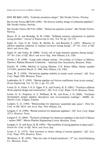 Design and Construction zyxwvuts
of Offshore Pipelines zyxwvuts
935
DNV RP B401 (1993). “Cathodic protection design”, Det Norske Veritas, Norway.
Det Norske Veritas RP E305 (1988). “On-bottom stability design of submarine pipelines”,
Det Norske Veritas, Norway.
Det Norske Veritas OS FlOl (2000). “Submarine pipeline systems”, Det Norske Veritas,
Norway.
Dixon, D. A. and Rutledge, D. R. (1968). “Stiffened catenary calculations in pipeline
laying problem”. Journal of Engineeringfor Znd., Vol. 90, pp. 153-170.
Endal, G., Ness, 0. B., Verley, R., Holthe, K., and Remseth, S. (1995). “Behavior of
offshore pipelines subjected to residual curvature during laying”, zyx
14‘h Znt. Conf. of Off.
Mech. and Arctic Eng.
Endal, G. and Verley, R. (2000). “Cyclic roll of large diameter pipeline during laying”,
19‘hInt. Conf. of Off: Mech. and Arctic Eng., New Orleans, LA, USA.
Fowler, J. R. (1990). “Large scale collapse testing”, Proceedings o
f Collapse of Offshore
Pipelines, Pipeline Research Committee zyxwv
- American Gas Association, Houston, Texas.
Gurtler, H. (1968). Method of Laying Pipeline, U.S. Patent Office, Patent number
3,372,461, patented March 12, 1968,New Orleans, LA, USA.
Jones, W. T. (1976). “On-bottom pipeline stability in steady water currents”, Off.
Tech.
Conf., Paper 2598, Houston, Texas.
Lambrakos, K. F. (1985). “Marine pipeline soil friction coefficients from in-situ testing”,
Ocean Engineering, Vol. 12, No. 2, pp. 131-150.
Lanan, G. A., Ennis, J. 0.S., Egger, P. S., and Yockey, K. E. (2001). “Northstar offshore
Arctic pipeline design and construction”, Off. Tech. Conf., Paper 13133,Houston, Texas.
Lanan, G. A., Nogueira, A. C, McShane, B. M., and Ennis, J. 0. (2000). “Northstar
development project pipeline description and environmental loadings”, ASME, Znt.
Pipeline Conf., Calgary, Canada.
Langner, C. G. (1984). “Relationships for deepwater suspended pipe spans”, Third Int.
Conf. on Off. Mech. and Arctic Eng., New Orleans, LA.
Langner, C. G. (1999). “Buckle arrestors for deepwater pipelines”, Off.
Tech. Conf.,
Paper
10711, Houston, Texas.
Langner C. G. (2000). “Technical challenges for deepwater pipelines in the Gulf of Mexico
- update 2000”, Marine Pipeline Engineering Course, Houston, Texas.
Langner, C. G. and Ayers, R. R. (1985). “The feasibility of laying pipelines in deep water”,
Fourth Int. Conf. on Off. Mech. and Arctic Eng.
Lyons, C. G. (1973). “Soil resistance to lateral sliding of marine pipelines”, Off. Tech.
Conf., Paper 1876,Houston, Texas.
McAllister, E. W. (1993). “Pipe line rules of thumb handbook”, (3rded.), Gulf Publishing
Co., Houston, Texas.
 