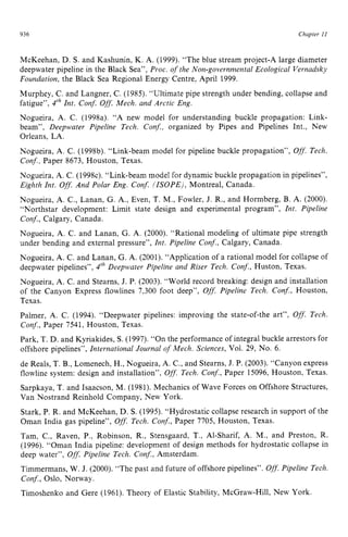 936 zyxwvutsrqpo
Chapter z
1 z
I
McKeehan, D. S. and Kashunin, K. A. (1999). “The blue stream project-A large diameter
deepwater pipeline in the Black Sea”, Proc. of the Non-governmental Ecological Vernadsky
Foundation, the Black Sea Regional Energy Centre, April 1999.
Murphey, C. and Langner, C. (1985). “Ultimate pipe strength under bending, collapse and
fatigue”, zyxwvuts
4lh Int. Conf. Off.
Mech. and Arctic Eng.
Nogueira, A. C. (1998a). “A new model for understanding buckle propagation: Link-
beam”, Deepwater Pipeline Tech. Conf., organized by Pipes and Pipelines Int., New
Orleans, LA.
Nogueira, A. C. (1998b). “Link-beam model for pipeline buckle propagation”, zy
Off.
Tech.
Conf., Paper 8673, Houston, Texas.
Nogueira, A. C. (19984. “Link-beam model for dynamic buckle propagation in pipelines”,
Eighth Int. Ofl.And Polar Eng. Conf. (ISOPE), Montreal, Canada.
Nogueira, A. C., Lanan, G. A,, Even, T. M., Fowler, J. R., and Hormberg, B. A. (2000).
“Northstar development: Limit state design and experimental program”, Int. Pipeline
Conf., Calgary, Canada.
Nogueira, A. C. and Lanan, G. A. (2000). “Rational modeling of ultimate pipe strength
under bending and external pressure”, Int. Pipeline Conf., Calgary, Canada.
Nogueira, A. C. and Lanan, G. A. (2001). “Application of a rational model for collapse of
deepwater pipelines”, 4‘h Deepwater Pipeline and Riser Tech. Conf., Huston, Texas.
Nogueira, A. C. and Stearns, J. P. (2003). “World record breaking: design and installation
of the Canyon Express flowlines 7,300 foot deep”, Off.Pipeline Tech. Conf., Houston,
Texas.
Palmer, A. C. (1994). “Deepwater pipelines: improving the state-of-the art”, O
f
f
.Tech.
Con$, Paper 7541. Houston, Texas.
Park, T. D. and Kyriakides, zyxwvu
S. (1997). “On the performance of integral buckle arrestors for
offshore pipelines”, International Journal of Mech. Sciences, Vol. 29, No. 6.
de Reals, T. B., Lomenech, H., Nogueira, A. C., and Stearns,J. P. (2003). “Canyon express
flowline system: design and installation”, Off.
Tech. Conf., Paper 15096, Houston, Texas.
Sarpkaya, T. and Isaacson, M. (1981). Mechanics of Wave Forces on Offshore Structures,
Van Nostrand Reinhold Company, New York.
Stark, P. R. and McKeehan, D. S. (1995). “Hydrostatic collapse research in support of the
Oman India gas pipeline”, Off.Tech. Cony., Paper 7705, Houston, Texas.
Tam, C., Raven, P., Robinson, R., Stensgaard, T., Al-Sharif, A. M., and Preston, R.
(1996). “Oman India pipeline: development of design methods for hydrostatic collapse in
deep water”, Off.
Pipeline Tech. Conf., Amsterdam.
Timmermans,W. J. (2000). “The past and future of offshore pipelines”. Off.
Pipeline Tech.
Conf., Oslo, Norway.
Timoshenko and Gere (1961). Theory of Elastic Stability, McGraw-Hill, New York.
 