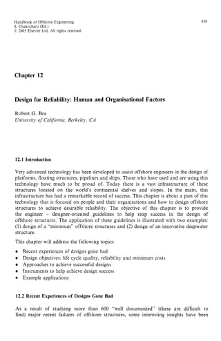 Handbook of Offshore Engineering zyxwvuts
S. Chakrabarti (Ed.) zyxwvutsrq
C 2005 Elsevier Ltd. All rights reserved
939
Chapter 12
Design for Reliability: Human and Organisational Factors
Robert G. Bea zyxwvuts
University of California,Berkeley, CA
12.1 Introduction
Very advanced technology has been developed to assist offshore engineers in the design of
platforms, floating structures, pipelines and ships. Those who have used and are using this
technology have much to be proud of. Today there is a vast infrastructure of these
structures located on the world’s continental shelves and slopes. In the main, this
infrastructure has had a remarkable record of success. This chapter is about a part of this
technology that is focused on people and their organisations and how to design offshore
structures to achieve desirable reliability. The objective of this chapter is to provide
the engineer zyxwvuts
- designer-oriented guidelines to help reap success in the design of
offshore structures. The application of these guidelines is illustrated with two examples:
(1) design of a “minimum” offshore structures and zyxw
(2) design of an innovative deepwater
structure.
This chapter will address the following topics:
Recent experiences of designs gone bad
Design objectives: life cycle quality, reliability and minimum costs
Approaches to achieve successful designs
Instruments to help achieve design success
Example applications
12.2 Recent Experiences of Designs Gone Bad
As a result of studying more than 600 “well documented” (these are difficult to
find) major recent failures of offshore structures, some interesting insights have been
 