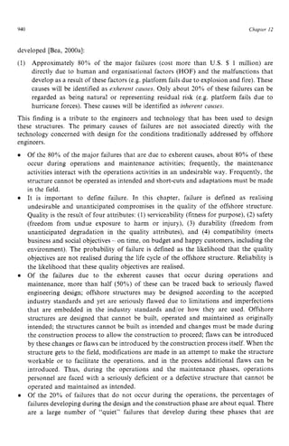 940 zyxwvutsrqpo
Chapter 12 z
developed [Bea, 2000al:
(1) Approximately 80% of the major failures (cost more than U.S. $ zyx
1 million) are
directly due to human and organisational factors (HOF) and the malfunctions that
develop as a result of these factors (e.g. platform fails due to explosion and fire). These
causes will be identified as zyxwvu
exhevent zyxwv
causes. Only about 20% of these failures can be
regarded as being natural or representing residual risk (e.g. platform fails due to
hurricane forces). These causes will be identified as iizhevent causes.
This finding is a tribute to the engineers and technology that has been used to design
these structures. The primary causes of failures are not associated directly with the
technology concerned with design for the conditions traditionally addressed by offshore
engineers.
Of the 80% of the major failures that are due to exherent causes, about 80% of these
occur during operations and maintenance activities; frequently, the maintenance
activities interact with the operations activities in an undesirable way. Frequently, the
structure cannot be operated as intended and short-cuts and adaptations must be made
in the field.
It is important to define failure. In this chapter, failure is defined as realising
undesirable and unanticipated compromises in the quality of the offshore structure.
Quality is the result of four attributes: (1) serviceability (fitness for purpose), (2) safety
(freedom from undue exposure to harm or injury), (3) durability (freedom from
unanticipated degradation in the quality attributes), and (4) compatibility (meets
business and social objectives - on time. on budget and happy customers, including the
environment). The probability of failure is defined as the likelihood that the quality
objectives are not realised during the life cycle of the offshore structure. Reliability is
the likelihood that these quality objectives are realised.
Of the failures due to the exherent causes that occur during operations and
maintenance, more than half (500/,) of these can be traced back to seriously flawed
engineering design; offshore structures may be designed according to the accepted
industry standards and yet are seriously flawed due to limitations and imperfections
that are embedded in the industry standards and/or how they are used. Offshore
structures are designed that cannot be built, operated and maintained as originally
intended; the structures cannot be built as intended and changes must be made during
the construction process to allow the construction to proceed; flaws can be introduced
by these changes or flaws can be introduced by the construction process itself. When the
structure gets to the field, modifications are made in an attempt to make the structure
workable or to facilitate the operations, and in the process additional flaws can be
introduced. Thus, during the operations and the maintenance phases, operations
personnel are faced with a seriously deficient or a defective structure that cannot be
operated and maintained as intended.
Of the 20% of failures that do not occur during the operations, the percentages of
failures developing during the design and the construction phase are about equal. There
are a large number of “quiet” failures that develop during these phases that are
 