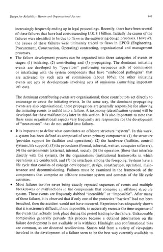 Design for Reliability: Human and Organisutional Facrors zyxwvu
94 z
1
increasingly frequently ending up in legal proceedings. Recently, there have been several
of these failures that have had costs exceeding U S . zyxw
S 1 billion. Initially the causes of the
failures were identified to be due to flaws in the engineering design processes. However,
the causes of these failures were ultimately traced to flaws in EPCO (Engineering,
Procurement, Construction, Operating) contracting, organisational and management
processes. zyxwvut
0 The failure development process can be organised into three categories of events or
stages: (1) initiating, (2) contributing and (3) propagating. The dominant initiating
events are developed by “operators” performing erroneous acts of commission
or interfacing with the system components that have “embedded pathogens” that
are activated by such acts of commission (about 80%); the other initiating
events are acts or developments involving acts of omissions (something important
left out).
The dominant contributing events are organisational; these contributors act directly to
encourage or cause the initiating events. In the same way, the dominant propagating
events are also organisational; these propagators are generally responsible for allowing
the initiating events to unfold into a failure. zyxw
A taxonomy (classification system) will be
developed for these malfunctions later in this section. It is also important to note that
these same organisational aspects very frequently are responsible for the development
of “near-misses’’ that do not unfold into failures.
It is important to define what constitutes an offshore structure “system”. In this work,
a system has been defined as composed of seven primary components: (1) the structure
(provides support for facilities and operations), zyxw
(2) the hardware (facilities, control
systems, life support), (3) the procedures (formal, informal, written, computer software),
(4) the environments (external, internal, social), (5) the operators (those that interface
directly with the system), (6) the organisations (institutional frameworks in which
operations are conducted), and (7) the interfaces among the foregoing. Systems have a
life cycle that consists of concept development, design, construction, operation, main-
tenance and decommissioning. Failures must be examined in the framework of the
components that comprise an offshore structure system and contexts of the life cycle
activities.
Most failures involve never being exactly repeated sequences of events and multiple
breakdowns or malfunctions in the components that comprise an offshore structure
system. These events are frequently dubbed “incredible” or “impossible”. After many
of these failures, it is observed that if only one of the protective “barriers” had not been
breached, then the accident would not have occurred. Experience has adequately shown
that it is extremely difficult, if not impossible, to accurately recreate the time sequence of
the events that actually took place during the period leading to the failure. Unknowable
complexities generally pervade this process because a detailed information on the
failure development is not available or is withheld. Hindsight and confirmational bias
are common, as are distorted recollections. Stories told from a variety of viewpoints
involved in the development of a failure seem to be the best way currently available to
 