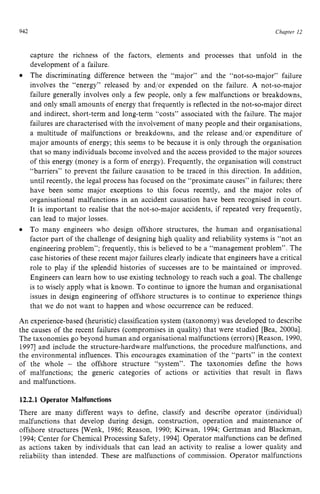 942 zyxwvutsrqpo
Chapter z
12
capture the richness of the factors, elements and processes that unfold in the
development of a failure.
The discriminating difference between the “major” and the “not-so-major’’ failure
involves the “energy” released by and/or expended on the failure. zy
A not-so-major
failure generally involves only a few people, only a few malfunctions or breakdowns,
and only small amounts of energy that frequently is reflected in the not-so-majordirect
and indirect, short-term and long-term “costs” associated with the failure. The major
failures are characterised with the involvement of many people and their organisations,
a multitude of malfunctions or breakdowns, and the release and/or expenditure of
major amounts of energy; this seems to be because it is only through the organisation
that so many individuals become involved and the access provided to the major sources
of this energy (money is a form of energy). Frequently, the organisation will construct
“barriers” to prevent the failure causation to be traced in this direction. In addition,
until recently, the legal process has focused on the “proximate causes” in failures; there
have been some major exceptions to this focus recently, and the major roles of
organisational malfunctions in an accident causation have been recognised in court.
It is important to realise that the not-so-major accidents, if repeated very frequently,
can lead to major losses.
To many engineers who design offshore structures, the human and organisational
factor part of the challenge of designing high quality and reliability systems is “not an
engineering problem”; frequently, this is believed to be a “management problem”. The
case histories of these recent major failures clearly indicate that engineers have a critical
role to play if the splendid histories of successes are to be maintained or improved.
Engineers can learn how to use existing technology to reach such a goal. The challenge
is to wisely apply what is known. To continue to ignore the human and organisational
issues in design engineering of offshore structures is to continue to experience things
that we do not want to happen and whose occurrence can be reduced.
0
An experience-based (heuristic) classification system (taxonomy) was developed to describe
the causes of the recent failures (compromises in quality) that were studied [Bea, 2000al.
The taxonomies go beyond human and organisational malfunctions (errors) [Reason, 1990,
19971 and include the structure-hardware malfunctions, the procedure malfunctions, and
the environmental influences, This encourages examination of the “parts” in the context
of the whole zyxwvut
- the offshore structure “system”. The taxonomies define the hows
of malfunctions; the generic categories of actions or activities that result in flaws
and malfunctions.
12.2.1 Operator Malfunctions
There are many different ways to define, classify and describe operator (individual)
malfunctions that develop during design, construction, operation and maintenance of
offshore structures [Wenk, 1986; Reason, 1990; Kirwan, 1994; Gertman and Blackman,
1994; Center for Chemical Processing Safety, 19941.Operator malfunctions can be defined
as actions taken by individuals that can lead an activity to realise a lower quality and
reliability than intended. These are malfunctions of commission. Operator malfunctions
 