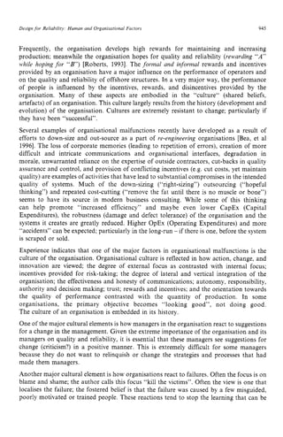 Design zyxwvutsrqpon
for Reliability: Human and Organisational Factors zyxwvu
945 z
Frequently, the organisation develops high rewards for maintaining and increasing
production; meanwhile the organisation hopes for quality and reliability (rewarding “A”
while hoping for “B’) [Roberts, 19931. The formal and informal rewards and incentives
provided by an organisation have a major influence on the performance of operators and
on the quality and reliability of offshore structures. In a very major way, the performance
of people is influenced by the incentives, rewards, and disincentives provided by the
organisation. Many of these aspects are embodied in the “culture“ (shared beliefs,
artefacts) of an organisation. This culture largely results from the history (development and
evolution) of the organisation. Cultures are extremely resistant to change; particularly if
they have been “successful”.
Several examples of organisational malfunctions recently have developed as a result of
efforts to down-size and out-source as a part of re-engineering organisations [Bea, et a1
19961. The loss of corporate memories (leading to repetition of errors), creation of more
difficult and intricate communications and organisational interfaces, degradation in
morale, unwarranted reliance on the expertise of outside contractors, cut-backs in quality
assurance and control, and provision of conflicting incentives (e.g. cut costs, yet maintain
quality) are examples of activities that have lead to substantial compromises in the intended
quality of systems. Much of the down-sizing (“right-sizing”) outsourcing (“hopeful
thinking”) and repeated cost-cutting (“remove the fat until there is no muscle or bone”)
seems to have its source in modern business consulting. While some of this thinking
can help promote “increased efficiency” and maybe even lower CapEx (Capital
Expenditures), the robustness (damage and defect tolerance) of the organisation and the
systems it creates are greatly reduced. Higher OpEx (Operating Expenditures) and more
“accidents” can be expected; particularly in the long-run - if there is one, before the system
is scraped or sold.
Experience indicates that one of the major factors in organisational malfunctions is the
culture of the organisation. Organisational culture is reflected in how action, change, and
innovation are viewed: the degree of external focus as contrasted with internal focus;
incentives provided for risk-taking; the degree of lateral and vertical integration of the
organisation; the effectiveness and honesty of communications; autonomy, responsibility,
authority and decision making: trust; rewards and incentives; and the orientation towards
the quality of performance contrasted with the quantity of production. In some
organisations, the primary objective becomes “looking good”, not doing good.
The culture of an organisation is embedded in its history.
One of the major cultural elements is how managers in the organisation react to suggestions
for a change in the management. Given the extreme importance of the organisation and its
managers on quality and reliability, it is essential that these managers see suggestions for
change (criticism?) in a positive manner. This is extremely difficult for some managers
because they do not want to relinquish or change the strategies and processes that had
made them managers.
Another major cultural element is how organisations react to failures. Often the focus is on
blame and shame; the author calls this focus “kill the victims”. Often the view is one that
localises the failure; the fostered belief is that the failure was caused by a few misguided,
poorly motivated or trained people. These reactions tend to stop the learning that can be
 