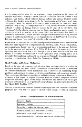 Design zyxwvutsr
for Reliabiiify: Human and Organisational Factors zyxwvu
941 z
It is becoming painfully clear that our engineering design guidelines for the creation of
sufficient robustness zyxwvu
- damage - defect tolerance in offshore structure systems is not
sufficient. Our thinking about sufficient damage stability and damage tolerance needs
rethinking. Our thinking about designing for the “maximum incredible” events needs more
development. While two offshore structures can both be designed to “resist the 100-yr
conditions” with exactly the same probabilities of failure, the two structures can have very
different robustness or damage tolerance during the life cycle of the structures. The
“minimum” CapEx offshore structure may not have a configuration, excess capacity or
ductility to allow it to weather the inevitable defects and the damage that should be
expected to develop during its life. Sufficient damage tolerance almost invariably results in
increases in CapEx; the expectation and the frequent reality are that OpEx will be lowered.
But, one must have a “long-term” view for this to be apparent.
Recent work has clearly shown that the foregoing statements about structure and hardware
robustness apply equally well to organisations and operating teams. Proper configuration,
excess capacity and ductility play out in organisations and teams in the same way that they
do in the structure and hardware [Bea, 2000a. b]. It is when the organisation or an
operating team encounters defects and damage - and is under serious stress, that the
benefits of robustness become evident. A robust organisation or an operating team is not a
repeatedly downsized (lean and mean?), out-sourced and financially strangled organisation.
A robust organisation is a Higher Reliability Organisation (HRO). zyx
12.2.4 Procedure and Software Malfunctions
Based on the study of procedure and software-related problems that have resulted in
failures of offshore structures, table 12.5 summarises a classification system for procedure
or software malfunctions. These malfunctions can be embedded in engineering design
guidelines and computer programs, construction specifications and operations manuals.
They can be embedded in contracts (formal and informal) and subcontracts. They can be
embedded in how people are taught to do things. With the advent of computers and their
integration into many aspects of the design, construction, and operation of oil and gas
structures, software errors are of particular concern because the computer is the ultimate
fool [Knoll, 1986; Rochllin, 19971.
Software errors in which incorrect and inaccurate algorithms were coded into computer
programs have been the root cause of several recent failures of offshore structures
Table 12.5 Taxonomy of procedure and software malfunctions
1
I Incorrect - faulty I
Inaccurate - untrue
Incomplete - lacking the necessary parts
1Excessive complexity - unnecessary intricacy 1
1Poor organisation - dysfunctional structure I
Poor documentation - ineffective information transmission
 