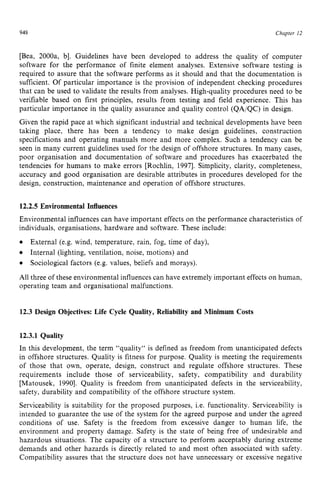 948 zyxwvutsrqpo
Chapter zy
12
[Bea, 2000a, b]. Guidelines have been developed to address the quality of computer
software for the performance of finite element analyses. Extensive software testing is
required to assure that the software performs as it should and that the documentation is
sufficient. Of particular importance is the provision of independent checking procedures
that can be used to validate the results from analyses. High-quality procedures need to be
verifiable based on first principles, results from testing and field experience. This has
particular importance in the quality assurance and quality control (QAIQC) in design.
Given the rapid pace at which significant industrial and technical developments have been
taking place, there has been a tendency to make design guidelines, construction
specifications and operating manuals more and more complex. Such a tendency can be
seen in many current guidelines used for the design of offshore structures. In many cases,
poor organisation and documentation of software and procedures has exacerbated the
tendencies for humans to make errors [Rochlin, 19971. Simplicity, clarity, completeness,
accuracy and good organisation are desirable attributes in procedures developed for the
design, construction, maintenance and operation of offshore structures. zyx
12.2.5 Environmental Influences
Environmental influences can have important effects on the performance characteristics of
individuals, organisations, hardware and software. These include:
All three of these environmental influences can have extremely important effects on human,
operating team and organisational malfunctions.
External (e.g. wind, temperature, rain, fog, time of day),
Internal (lighting, ventilation, noise, motions) and
Sociological factors (e.g. values, beliefs and morays).
12.3 Design Objectives: Life Cycle Quality, Reliability and Minimum Costs
12.3.1 Quality
In this development, the term "quality" is defined as freedom from unanticipated defects
in offshore structures. Quality is fitness for purpose. Quality is meeting the requirements
of those that own, operate, design, construct and regulate offshore structures. These
requirements include those of serviceability, safety, compatibility and durability
[Matousek, zyxwvut
19901. Quality is freedom from unanticipated defects in the serviceability,
safety, durability and compatibility of the offshore structure system.
Serviceability is suitability for the proposed purposes, i.e. functionality. Serviceability is
intended to guarantee the use of the system for the agreed purpose and under the agreed
conditions of use. Safety is the freedom from excessive danger to human life, the
environment and property damage. Safety is the state of being free of undesirable and
hazardous situations. The capacity of a structure to perform acceptably during extreme
demands and other hazards is directly related to and most often associated with safety.
Compatibility assures that the structure does not have unnecessary or excessive negative
 