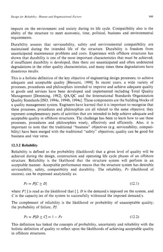 Design for Reliability: Human and Organisational Factors zyxwvu
949 z
impacts on the environment and society during its life cycle. Compatibility also is the
ability of the structure to meet economic, time, political, business and environmental
requirements.
Durability assures that serviceability, safety and environmental compatibility are
maintained during the intended life of the structure. Durability is freedom from
unanticipated maintenance problems and costs. Experience with offshore structures has
shown that durability is one of the most important characteristics that must be achieved;
if insufficient durability is developed, then there are unanticipated and often undetected
degradations in the other quality characteristics, and many times these degradations have
disastrous results.
This is a holistic definition of the key objective of engineering design processes; to achieve
adequate and acceptable quality [Hessami, 19991. In recent years, a wide variety of
processes, procedures and philosophies intended to improve and achieve adequate quality
in goods and services have been developed and implemented including Total Quality
Management [Demming, 19821, QA/QC and the International Standards Organization
Quality Standards [ISO, 1994a, 1994b, 1994~1.
These components are the building blocks of
a quality management system. Engineers have learned that it is important to recognise that
these processes, procedures and philosophies are all related to the same objective; they
represent complementary parts of activities that are intended to help achieve adequate and
acceptable quality in offshore structures. The challenge has been to learn how to use these
processes, procedures and philosophies wisely, effectively and efficiently. Also, it is
important to note that the traditional “business” objectives (e.g. serviceability, compati-
bility) have been merged with the traditional “safety” objectives; quality can be good for
business and vice versa. zyxwvu
12.3.2 Reliability
Reliability is defined as the probability (likelihood) that a given level of quality will be
achieved during the design, construction and operating life cycle phases of an offshore
structure. Reliability is the likelihood that the structure system will perform in an
acceptable manner. Acceptable performance means that the structure system has desirable
serviceability, safety, compatibility and durability. The reliability, zy
Ps (likelihood of
success), can be expressed analytically as:
Ps = P[C D] (12.1)
where P[] is read as the likelihood that [ 1. D is the demandjs imposed on the system, and
C is the capacity/ies of the system to successfully withstand the imposed demand/s.
The complement of reliability is the likelihood or probability of unacceptable quality;
the probability of failure, PJ
Ps = P[D2 zyxwv
q = 1 - Ps (12.2)
This definition has linked the concepts of probability, uncertainty and reliability with the
holistic definition of quality to reflect upon the likelihoods of achieving acceptable quality
in offshore structures.
 