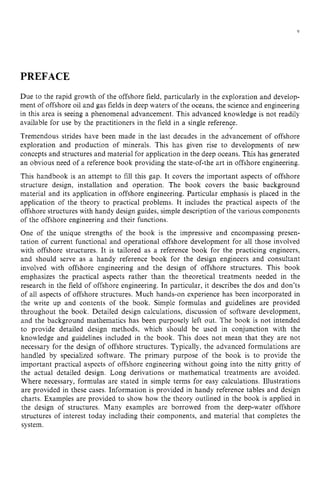 V
PREFACE zyxwv
Due to the rapid growth of the offshore field, particularly in the exploration and develop-
ment of offshore oil and gas fields in deep waters of the oceans, the science and engineering
in this area is seeing a phenomenal advancement. This advanced knowledge is not readily
available for use by the practitioners in the field in a single reference.
Tremendous strides have been made in the last decades in the advancement of offshore
exploration and production of minerals. This has given rise to developments of new
concepts and structures and material for application in the deep oceans. This has generated
an obvious need of a reference book providing the state-of-the art in offshore engineering.
This handbook is an attempt to fill this gap. It covers the important aspects of offshore
structure design, installation and operation. The book covers the basic background
material and its application in offshore engineering. Particular emphasis is placed in the
application of the theory to practical problems. It includes the practical aspects of the
offshore structures with handy design guides, simple description of the various components
of the offshore engineering and their functions.
One of the unique strengths of the book is the impressive and encompassing presen-
tation of current functional and operational offshore development for all those involved
with offshore structures. It is tailored as a reference book for the practicing engineers,
and should serve as a handy reference book for the design engineers and consultant
involved with offshore engineering and the design of offshore structures. This book
emphasizes the practical aspects rather than the theoretical treatments needed in the
research in the field of offshore engineering. In particular, it describes the dos and don’ts
of all aspects of offshore structures. Much hands-on experience has been incorporated in
the write up and contents of the book. Simple formulas and guidelines are provided
throughout the book. Detailed design calculations, discussion of software development,
and the background mathematics has been purposely left out. The book is not intended
to provide detailed design methods, which should be used in conjunction with the
knowledge and guidelines included in the book. This does not mean that they are not
necessary for the design of offshore structures. Typically, the advanced formulations are
handled by specialized software. The primary purpose of the book is to provide the
important practical aspects of offshore engineering without going into the nitty gritty of
the actual detailed design. Long derivations or mathematical treatments are avoided.
Where necessary, formulas are stated in simple terms for easy calculations. Illustrations
are provided in these cases. Information is provided in handy reference tables and design
charts. Examples are provided to show how the theory outlined in the book is applied in
the design of structures. Many examples are borrowed from the deep-water offshore
structures of interest today including their components, and material that completes the
system.
 