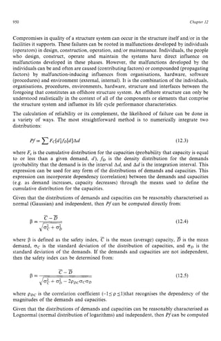 950 zyxwvutsrqponm
Chapter 12 z
Compromises in quality of a structure system can occur in the structure itself and/or in the
facilities it supports. These failures can be rooted in malfunctions developed by individuals
(operators) in design, construction, operation, and/or maintenance. Individuals, the people
who design, construct, operate and maintain the systems have direct influence on
malfunctions developed in these phases. However, the malfunctions developed by the
individuals can be and often are caused (contributing factors) or compounded (propagating
factors) by malfunction-inducing influences from organisations, hardware, software
(procedures) and environment (external, internal). It is the combination of the individuals,
organisations, procedures, environments, hardware, structure and interfaces between the
foregoing that constitutes an offshore structure system. zyxw
An offshore structure can only be
understood realistically in the context of all of the components or elements that comprise
the structure system and influence its life cycle performance characteristics.
The calculation of reliability or its complement, the likelihood of failure can be done in
a variety of ways. The most straightforward method is to numerically integrate two
distributions:
(12.3)
where F, is the cumulative distribution for the capacities (probability that capacity is equal
to or less than a given demand, d), f D is the density distribution for the demands
(probability that the demand is in the interval zyxwv
Ad, and Ad is the integration interval. This
expression can be used for any form of the distributions of demands and capacities. This
expression can incorporate dependency (correlation) between the demands and capacities
(e.g. as demand increases, capacity decreases) through the means used to define the
cumulative distribution for the capacities.
Given that the distributions of demands and capacities can be reasonably characterised as
normal (Gaussian) and independent, then P
f can be computed directly from:
(12.4)
where zyxwvuts
p is defined as the safety index, is the mean (average) capacity, zy
B is the mean
demand, oC is the standard deviation of the distribution of capacities, and oD is the
standard deviation of the demands. If the demands and capacities are not independent,
then the safety index can be determined from:
(12.5)
where pDc is the correlation coefficient (-1 5 zyx
p 51)that recognises the dependency of the
magnitudes of the demands and capacities.
Given that the distributions of demands and capacities can be reasonably characterised as
Lognormal (normal distribution of logarithms) and independent, then Pfcan be computed
 