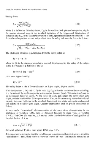 Design zyxwvutsrq
for Reliabilitj’: Human and Organisational Factors zyxwvu
951 z
directly from:
(12.6)
where zyxwvuts
p is defined as the safety index, C50is the median (50th percentile) capacity, D50 is
the median demand, olnC
is the standard deviation of the Lognormal distribution of
capacities and olnD
is the standard deviation of the Lognormal distribution demands. If the
demands and capacities are not independent, then the safety index can be determined from:
In(CSO/DSO)
P =
+ of,^ - 2pDcolnColnD
The likelihood of failure is determined from the safety index as:
(12.7)
P f = 1 - zyx
cp (p) (12.8)
where
index. For values of P between 1 and 3:
(p) is the standard cumulative normal distribution for the value of the safety
Pf 0.475 exp - (p)’.6 (12.9)
even more approximately:
Pf =10-p (12.10)
The safety index is like a factor-of-safety; as P gets larger, Pfgets smaller.
Note in equations (12.6) and (12.7) the ratio C50,’D50is like the traditional factor-of-safety;
it is the ratio of the median capacity to the median demand (load). This ratio is referred to
as the median factor-of-safety. As the factor-of-safety gets larger, the safety index gets
larger, and the likelihood of failure gets smaller. Also, as the uncertainty in the demand and
capacity increases (reflected in the standard deviations), the safety index gets smaller, and
the likelihood of failure gets larger. Greater uncertainties lead to greater likelihoods of
failure. zyxwvuts
A very useful “normalised” characterisation of the uncertainty characteristics is the
coefficient of variation (COV, ratio of standard deviation to mean value of variable z
X= Vx).The COV of a variable, X,is related to the standard deviation of the logarithm of
the distribution of X as:
for small values of V, (less than about 40%), olnX
x V,.
It is important to recognise that the variables used in designing offshore structures are often
“conservative”. Thus, there can be a source or sources of “bias” that must be eliminated or
 
