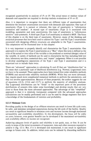 952 zyxwvutsrqponm
Chapter 12 z
recognised quantitatively in analyses of zyxw
Ps or Pf.The actual mean or median values of
demands and capacities are required to develop realistic evaluations of Ps or Pf.
Also, it is important to recognise that there are different types of uncertainties that
determine the resultant uncertainties associated with demands and capacities. One type of
uncertainty (Type 1) is natural or inherent; this type of uncertainty is “information
insensitive and random”. zyxwvu
A second type of uncertainty (Type 2) is associated with
modelling, parametric and state uncertainties; this type of uncertainty is “information
sensitive” and systematic. A third type (Type 3) of uncertainty is related to HOF. The focus
of this chapter is on the third type of uncertainty. However, many of the thinking and
analytical processes that have been used to address the Type 1 and the Type 2 uncertainties
associated with designing offshore structures are adaptable to the Type 3 uncertainties.
This adaptation will be illustrated later in this chapter.
It is very important to properly identify and characterise the Type 2 uncertainties. One
approach is to express the Type 2 uncertainties as a “Bias” where this term is defined as the
ratio of the actual or true value of the variable to the predicted or nominal (design) value of
the variable. A variety of methods can be used to characterise the bias including field test
data, laboratory test data, numerical data, and “expert” judgement. Often it is not possible
to develop unambiguous separations of the Type 1 and Type 2 uncertainties and it is
important not to include them twice.
There are “advanced” approaches to calculating Ps and P’that are “distribution free” in
the sense that a particular type of likelihood distribution (e.g. Normal, Lognormal) does
not have to be assumed. These approaches have been termed first order reliability methods
(FORM) and second-order reliability methods (SORM). While they are more advanced,
they require much more complicated numerical methods to perform the calculations, and
they too involve approximations. Because of these properties, the author suggests the use
of equations (12.3), (12.6) and (12.7) to perform the majority of reliability analyses.
The Lognormal distributions can be “fitted” to the important parts of the parameter
distributions of concern (this takes some knowledge) and develop results that are very
close to those from the more advanced approaches. The advantage of this “simplified”
approach is that it is relatively transparent compared with the advanced approaches
(calculations can be readily performed) and it can be used by design engineers that have
a knowledge of the fundamentals of statistics and probability.
12.3.3 Minimum Costs
Providing quality in the design of an offshore structure can result in lower life cycle costs,
be safer, and minimise unrealised expectations during the life cycle of the facility. Quality
can result in significant benefits to minimise costs and increase income through maximised
serviceability and availability (durability). In this development, the focus will be solely
on costs; however, even greater benefits can be developed if the maximised serviceability
and availability effects on income are recognised.
Achieving adequate levels of quality and reliability is not quick, easy, or free. It can be
costly in terms of the initial investments of manpower, time and other resources required to
achieve it (fig. 12.1). But, if it is developed and maintained, it can result in significant
savings in future costs. In addition, initial costs can be reduced by discarding ineffective
 